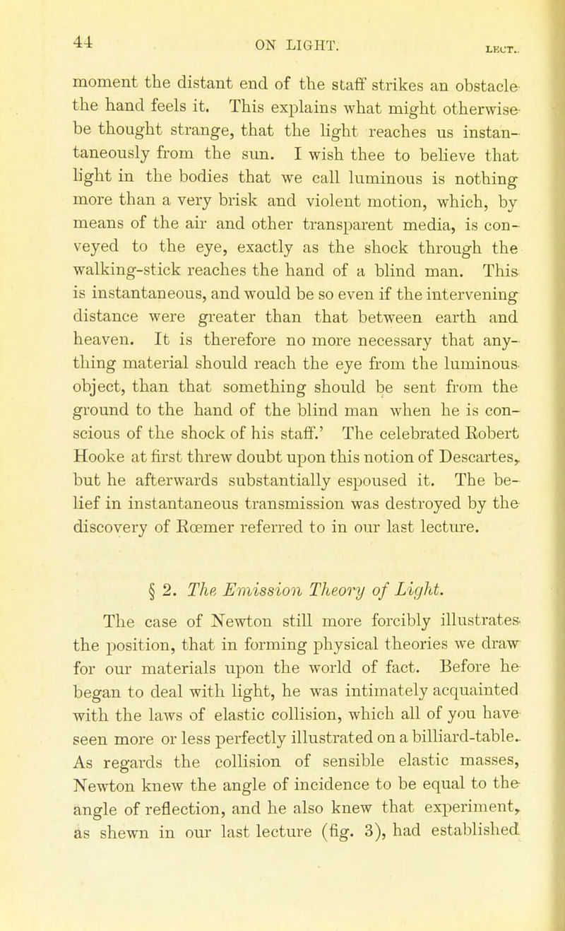 LKCT. moment the distant end of the staff strikes an obstacle the hand feels it. This explains what might otherwise be thought strange, that the light reaches us instan- taneously from the sun. I wish thee to believe that light in the bodies that we call luminous is nothing more than a very brisk and violent motion, which, by means of the air and other transparent media, is con- veyed to the eye, exactly as the shock through the walking-stick reaches the hand of a blind man. This is instantaneous, and would be so even if the intervening distance were greater than that between earth and heaven. It is therefore no more necessary that any- thing material should reach the eye from the luminous object, than that something should be sent from the ground to the hand of the blind man when he is con- scious of the shock of his staff.' The celebrated Kobert Hooke at first threw doubt upon this notion of Descartes,, but he afterwards substantially espoused it. The be- lief in instantaneous transmission was destroyed by the discovery of Rcemer referred to in our last lecture. § 2. The Emission Theory of Light. The case of Newton still more forcibly illustrates, the position, that in forming physical theories we draw for our materials upon the world of fact. Before he began to deal with light, he was intimately acquainted with the laws of elastic collision, which all of you have seen more or less perfectly illustrated on a billiard-table. As regards the collision of sensible elastic masses, Newton knew the angle of incidence to be equal to the angle of reflection, and he also knew that experiment, as shewn in our last lecture (fig. 3), had established