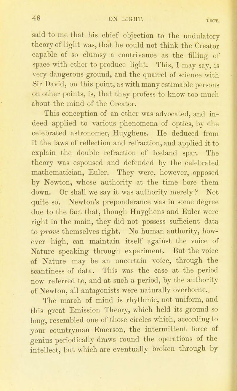 LBCT. said to me that his chief objection to the undulatory theory of light was, that he could not think the Creator capable of so clumsy a contrivance as the filling of space with ether to produce light. This, I may say, is very dangerous ground, and the quarrel of science with Sir David, on this point, as with many estimable persons on other points, is, that they profess to know too much about the mind of the Creator. This conception of an ether was advocated, and in- deed applied to various phenomena of optics, by 'the celebrated astronomer, Huyghens. He deduced from it the laws of reflection and refraction, and applied it to explain the double refraction of Iceland spar. The theory was espoused and defended by the celebrated mathematician, Euler. They were, however, opposed by Newton, whose authority at the time bore them down. Or shall we say it was authority merely ? Not quite so. Newton's preponderance was in some degree due to the fact that, though Huyghens and Euler were right in the main, they did not possess sufficient data to prove themselves right. No human authority, how- ever high, can maintain itself against the voice of Nature speaking through experiment. But the voice of Nature may be an uncertain voice, through the scantiness of data. This was the case at the period now referred to, and at such a period, by the authority of Newton, all antagonists were naturally overborne.. The march of mind is rhythmic, not uniform, and this great Emission Theory, which held its ground so long, resembled one of those circles which, according to your countryman Emerson, the intermittent force of genius periodically draws round the operations of the intellect, but which are eventually broken through by