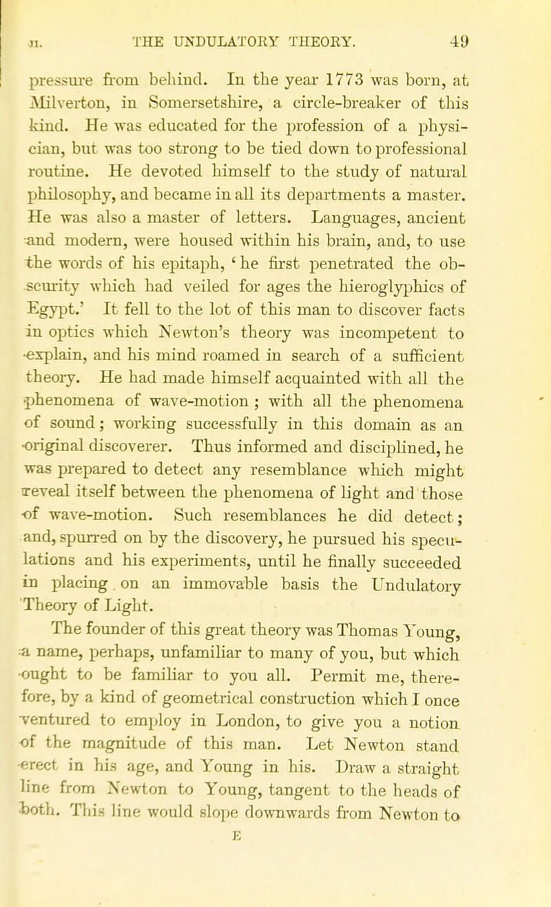 pressure from behind. In the year 1773 was born, at Milverton, in Somersetshire, a circle-breaker of this kind. He was educated for the profession of a physi- cian, but was too strong to be tied down to professional routine. He devoted himself to the study of natural philosophy, and became in all its departments a master. He was also a master of letters. Languages, ancient and modern, were housed within his brain, and, to use the words of his epitaph, ' he first penetrated the ob- scurity which had veiled for ages the hieroglyphics of Egypt.' It fell to the lot of this man to discover facts in optics which Newton's theory was incompetent to •explain, and his mind roamed in search of a sufficient theory. He had made himself acquainted with all the •phenomena of wave-motion; with all the phenomena of sound; working successfully in this domain as an •original discoverer. Thus informed and disciplined, he was prepared to detect any resemblance which might ireveal itself between the phenomena of light and those ■of wave-motion. Such resemblances he did detect; and, spurred on by the discovery, he pursued his specu- lations and his experiments, until he finally succeeded in placing. on an immovable basis the Undulatory Theory of Light. The founder of this great theory was Thomas Young, a name, perhaps, unfamiliar to many of you, but which •ought to be familiar to you all. Permit me, there- fore, by a kind of geometrical construction which I once ventured to employ in London, to give you a notion of the magnitude of this man. Let Newton stand erect in his age, and Young in his. Draw a straight line from Newton to Young, tangent to the heads of both. This line would slope downwards from Newton to E