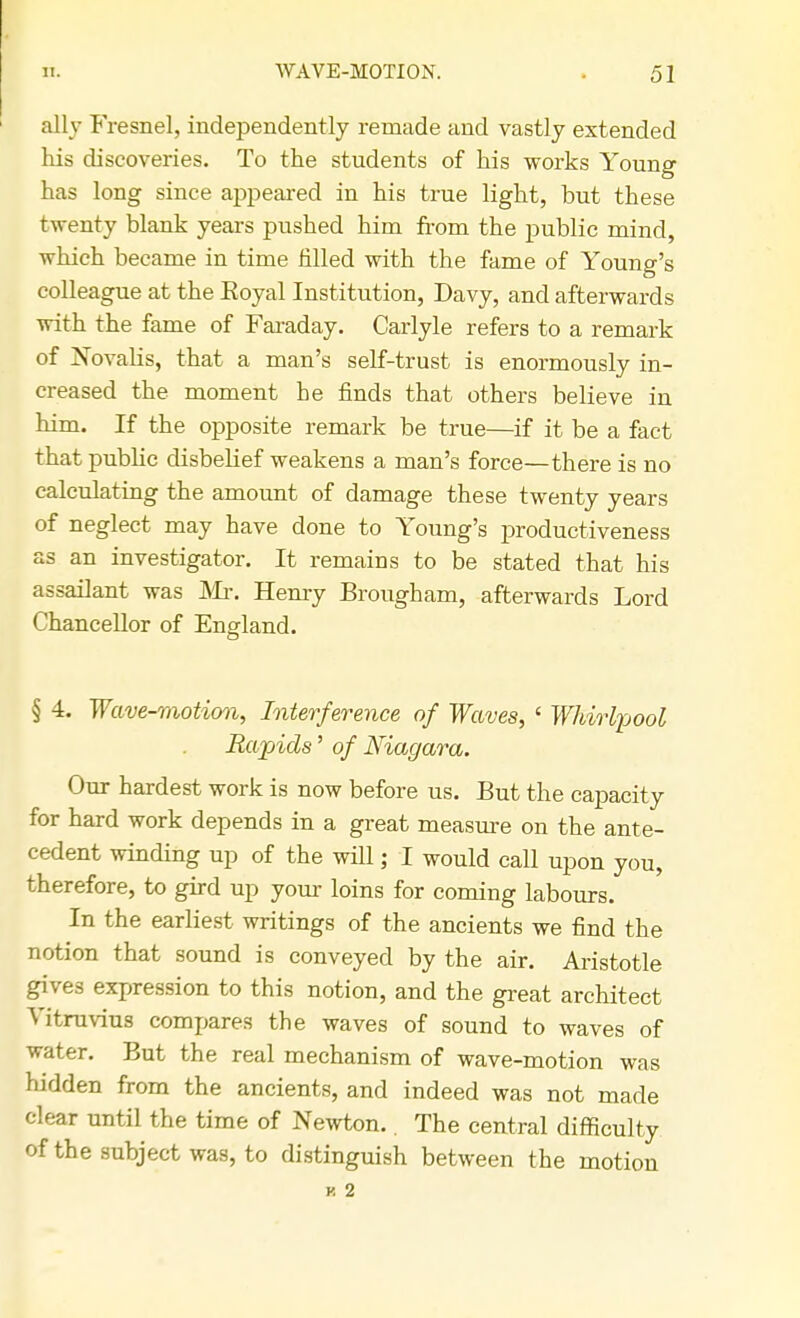 ally Fresnel, independently remade and vastly extended his discoveries. To the students of his works Young has long since appeared in his true light, but these twenty blank years pushed him from the public mind, which became in time filled with the fame of Young's colleague at the Royal Institution, Davy, and afterwards with the fame of Faraday. Carlyle refers to a remark of Novalis, that a man's self-trust is enormously in- creased the moment he finds that others believe in him. If the opposite remark be true—if it be a fact that public disbelief weakens a man's force—there is no calculating the amount of damage these twenty years of neglect may have done to Young's productiveness as an investigator. It remains to be stated that his assailant was Mr. Henry Brougham, afterwards Lord Chancellor of England. § 4. Wave-motion, Interference of Waves, ' Whirlpool Rapids' of Niagara. Our hardest work is now before us. But the capacity for hard work depends in a great measure on the ante- cedent winding up of the will; I would call upon you, therefore, to gird up your loins for coming labours. In the earliest writings of the ancients we find the notion that sound is conveyed by the air. Aristotle gives expression to this notion, and the great architect Vitruvius compares the waves of sound to waves of water. But the real mechanism of wave-motion was hidden from the ancients, and indeed was not made clear until the time of Newton.. The central difficulty of the subject was, to distinguish between the motion v, 2