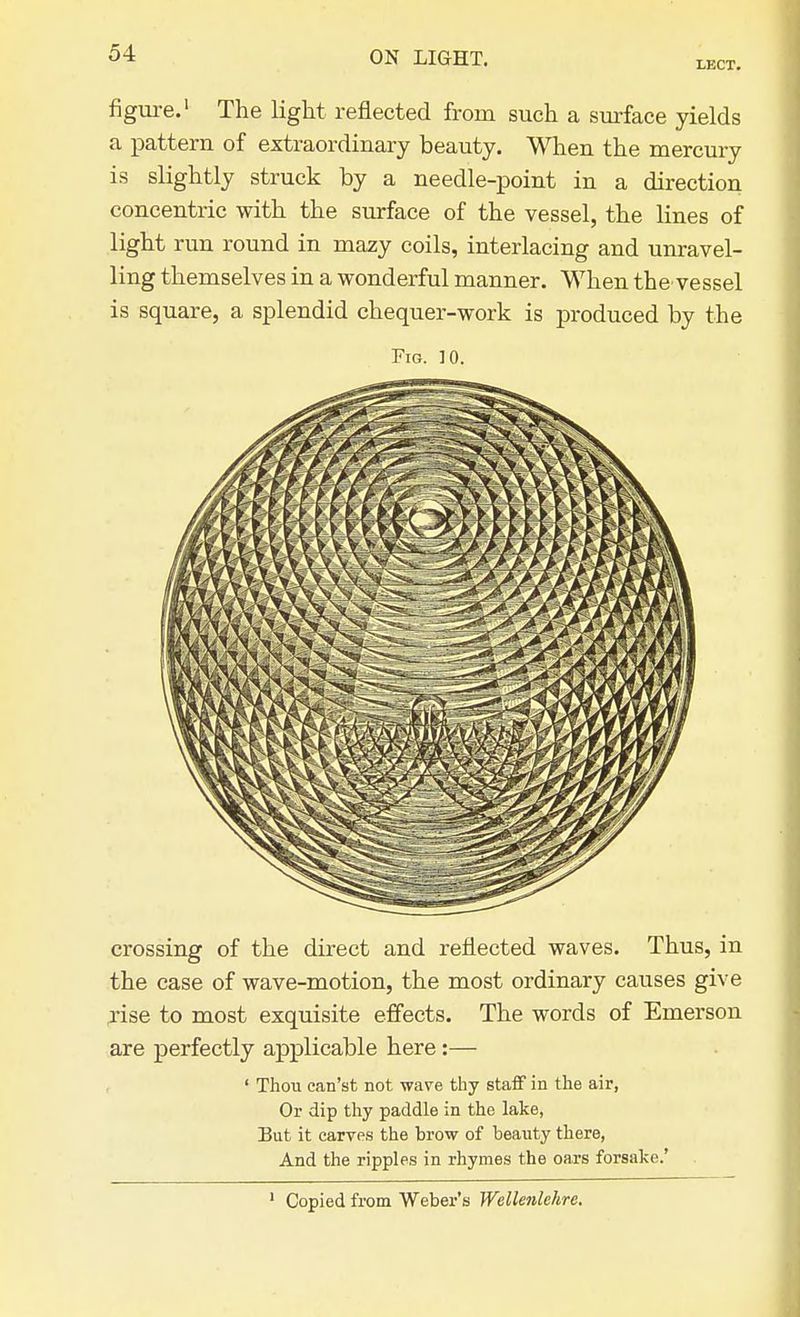 LECT. figure.1 The light reflected from such a surface yields a pattern of extraordinary beauty. When the mercury is slightly struck by a needle-point in a direction concentric with the surface of the vessel, the lines of light run round in mazy coils, interlacing and unravel- ling themselves in a wonderful manner. When thevessel is square, a splendid chequer-work is produced by the Fig. 10. crossing of the direct and reflected waves. Thus, in the case of wave-motion, the most ordinary causes give rise to most exquisite effects. The words of Emerson are perfectly applicable here :— ' Thou ean'st not wave thy staff in the air, Or dip thy paddle in the lake, But it carves the brow of beauty there, And the ripples in rhymes the oars forsake.' 1 Copied from Weber's Wellenlchrc.