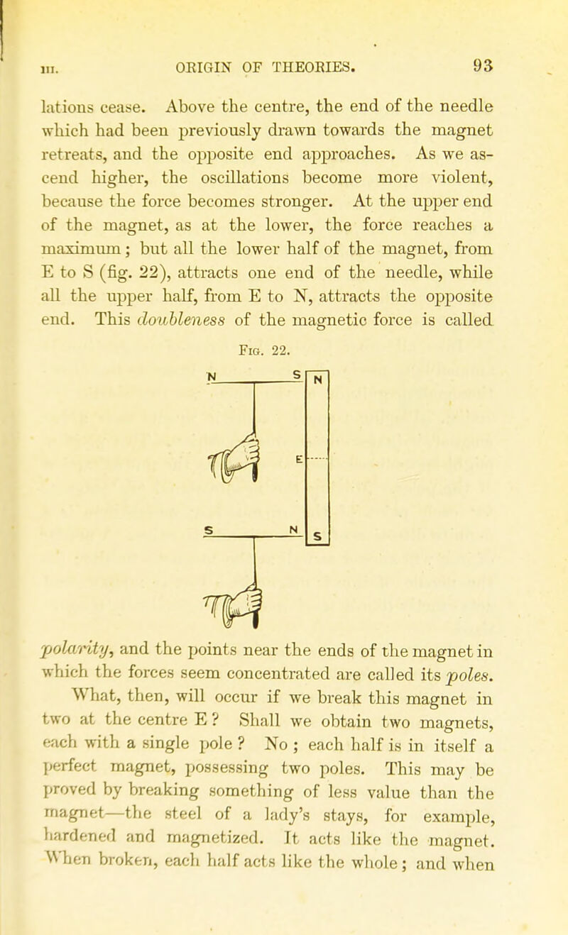 latious cease. Above the centre, the end of the needle which had been previously drawn towards the magnet retreats, and the opposite end approaches. As we as- cend higher, the oscillations become more violent, because the force becomes stronger. At the upper end of the magnet, as at the lower, the force reaches a maximum; but all the lower half of the magnet, from E to S (fig. 22), attracts one end of the needle, while all the upper half, from E to N, attracts the opposite end. This doubleness of the magnetic force is called Fig. 22. polarity, and the points near the ends of the magnet in which the forces seem concentrated are called its poles. What, then, will occur if we break this magnet in two at the centre E ? Shall we obtain two magnets, each with a single pole ? No ; each half is in itself a perfect magnet, possessing two poles. This may be proved by breaking something of less value than the magnet—the steel of a lady's stays, for example, hardened and magnetized. It acts like the magnet. When broken, each half acts like the whole; and when