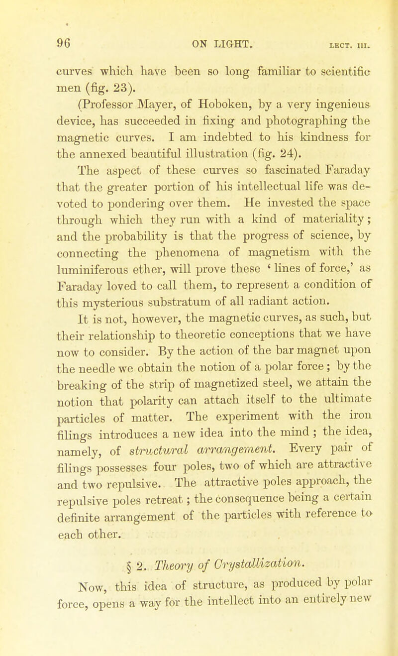 curves which have been so long familiar to scientific men (fig. 23). (Professor Mayer, of Hoboken, by a very ingenious device, has succeeded in fixing and photographing the magnetic curves. I am indebted to his kindness for the annexed beautiful illustration (fig. 24). The aspect of these curves so fascinated Faraday that the greater portion of his intellectual life was de- voted to pondering over them. He invested the space through which they run with a kind of materiality; and the probability is that the progress of science, by connecting the phenomena of magnetism with the luminiferous ether, will prove these ' lines of force,' as Faraday loved to call them, to represent a condition of this mysterious substratum of all radiant action. It is not, however, the magnetic curves, as such, but their relationship to theoretic conceptions that we have now to consider. By the action of the bar magnet upon the needle we obtain the notion of a polar force; by the breaking of the strip of magnetized steel, we attain the notion that polarity can attach itself to the ultimate particles of matter. The experiment with the iron filings introduces a new idea into the mind ; the idea, namely, of structural arrangement. Every pair of filings possesses four poles, two of which are attractive and two repulsive. The attractive poles approach, the repulsive poles retreat; the consequence being a certain definite arrangement of the particles with reference to each other. § 2. Theory of Crystallization. Now, this idea of structure, as produced by polar force, opens a way for the intellect into an entirely new
