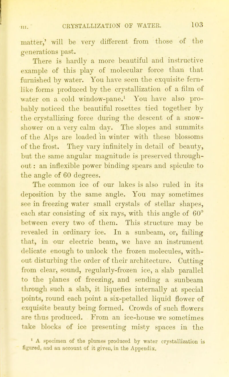 111. matter,' will be very different from those of the generations past. There is hardly a more beautiful and instructive example of this play of molecular force than that furnished by water. You have seen the exquisite fern- like forms produced by the crystallization of a film of water on a cold window-pane.1 You have also pro- bably noticed the beautiful rosettes tied together by the crystallizing force during the descent of a snow- shower on a very calm day. The slopes and summits of the Alps are loaded in winter with these blossoms of the frost. They vary infinitely in detail of beauty, but the same angular magnitude is preserved through- out : an inflexible power binding spears and spiculae to the angle of 60 degrees. The common ice of our lakes is also ruled in its deposition by the same angle. You may sometimes see in freezing water small crystals of stellar shapes, each star consisting of six rays, with this angle of 60° between every two of them. This structure may be revealed in ordinary ice. In a sunbeam, or, failing that, in our electric beam, we have an instrument delicate enough to unlock the frozen molecules, with- out disturbing the order of their architecture. Cutting from clear, sound, regularly-frozen ice, a slab parallel to the planes of freezing, and sending a sunbeam through such a slab, it liquefies internally at special points, round each point a six-petalled liquid flower of exquisite beauty being formed. Crowds of such flowers are thus produced. From an ice-house we sometimes take blocks of ice presenting misty spaces in the 1 A .specimen of the plumes produced by water crystallization is figured, and an account of it given, in the Appendix.