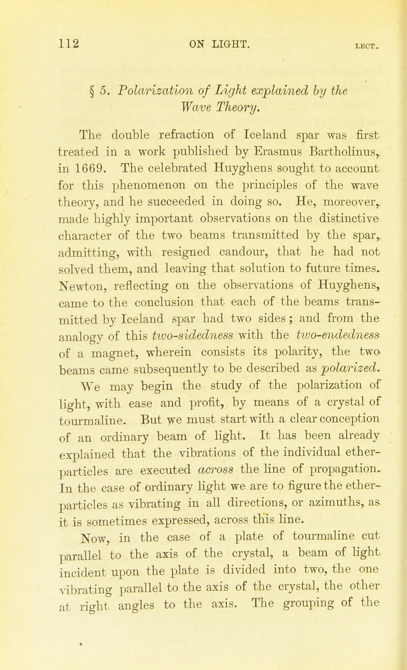 LECT. § 5. Polarization of Light explained by the Wave Theory. The double refraction of Iceland spar was first treated in a work published by Erasmus Bartholinus,. in 1669. The celebrated Huyghens sought to account for this phenomenon on the principles of the wave theory, and he succeeded in doing so. He, moreover,, made highly important observations on the distinctive- character of the two beams transmitted by the spar,, admitting, with resigned candour, that he had not solved them, and leaving that solution to future times. Newton, reflecting on the observations of Huyghens, came to the conclusion that each of the beams trans- mitted by Iceland spar had two sides; and from the analogy of this ttvo-sidedness with the tiuo-endedness of a magnet, wherein consists its polarity, the two beams came subsequently to be described as polarized. We may begin the study of the polarization of light, with ease and profit, by means of a crystal of tourmaline. But we must start with a clear conception of an ordinary beam of light. It has been already explained that the vibrations of the individual ether- particles are executed across the line of propagation. In the case of ordinary light we are to figure the ether- particles as vibrating in all directions, or azimuths, as it is sometimes expressed, across this line. Now, in the case of a plate of tourmaline cut parallel to the axis of the crystal, a beam of light incident upon the plate is divided into two, the one vibrating parallel to the axis of the crystal, the other at right angles to the axis. The grouping of the