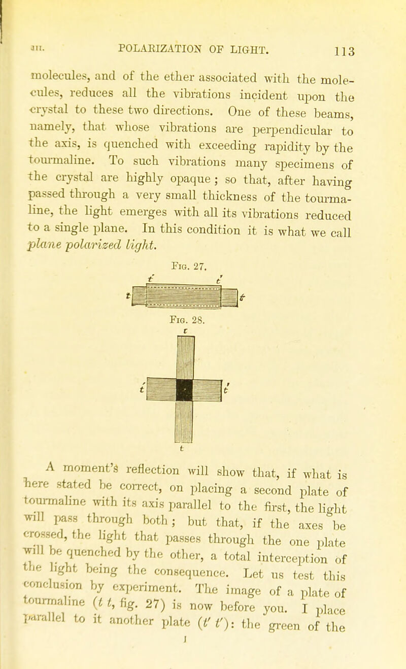 molecules, and of the ether associated with the mole- cules, reduces all the vibrations incident upon the crystal to these two directions. One of these beams, namely, that whose vibrations are perpendicular to the axis, is quenched with exceeding rapidity by the tourmaline. To such vibrations many specimens of the crystal are highly opaque ; so that, after having passed through a very small thickness of the tourma- line, the light emerges with all its vibrations reduced to a single plane. In this condition it is what we call plane polarized light. Fig. 27. A moment's reflection will show that, if what is here stated be correct, on placing a second plate of tourmaline with its axis parallel to the first, the light will pass through both ; but that, if the axes be crossed, the light that passes through the one plate Wffl be quenched by the other, a total interception of the light being the consequence. Let us test this conclusion by experiment. The image of a plate of tourma me g *, fig. 27) is now before you. I place parallel to it another plate (f f), the green of the J