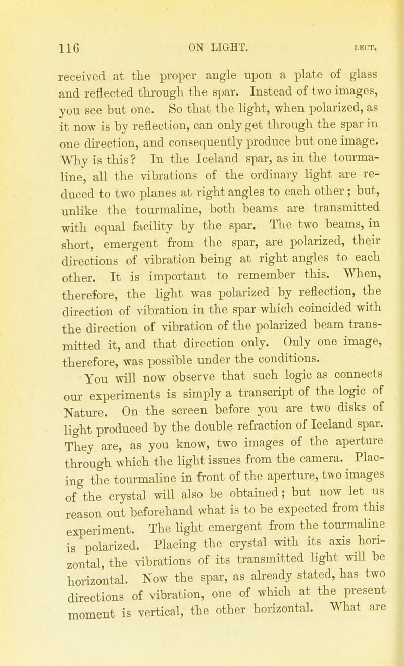 received at the proper angle upon a plate of glass and reflected through the spar. Instead of two images, you see but one. So that the light, when polarized, as it now is by reflection, can only get through the spar in one direction, and consequently produce but one image. Why is this ? In the Iceland spar, as in the tourma- line, all the vibrations of the ordinary light are re- duced to two planes at right angles to each other; but, unlike the tourmaline, both beams are transmitted with equal facility by the spar. The two beams, in short, emergent from the spar, are polarized, their directions of vibration being at right angles to each other. It is important to remember this. When, therefore, the light was polarized by reflection, the direction of vibration in the spar which coincided with the direction of vibration of the polarized beam trans- mitted it, and that direction only. Only one image, therefore, was possible under the conditions. You will now observe that such logic as connects our experiments is simply a transcript of the logic of Nature. On the screen before you are two disks of light produced by the double refraction of Iceland spar. They are, as you know, two images of the aperture through which the light issues from the camera. Plac- ing the tourmaline in front of the aperture, two images of the crystal will also be obtained; but now let us reason out beforehand what is to be expected from this experiment. The light emergent from the tourmaline is polarized. Placing the crystal with its axis hori- zontal, the vibrations of its transmitted light will be horizontal. Now the spar, as already stated, has two directions of vibration, one of which at the present moment is vertical, the other horizontal. What are
