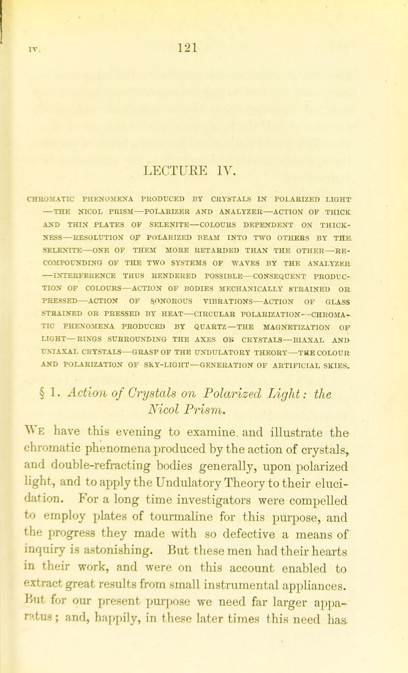 LECTUEE IV. CHROMATIC PHENOMENA PRODUCED BY CRYSTALS IN POLARIZED LIGHT —THE NICOL PRISM—POLARIZER AND ANALYZER—ACTION OF THICK AND THIN PLATES OF SELENITE—COLOURS DEPENDENT ON THICK- NESS—RESOLUTION OF POLARIZED BEAM INTO TWO OTHERS BY THE. SELENITE—ONE OF THEM MORE RETARDED THAN THE OTHER—RE- COMPOUNDING OF THE TWO SYSTEMS OF WAVES BY THE ANALYZER INTERFERENCE THUS RENDERED POSSIBLE CONSEQUENT PRODUC- TION OF COLOU.RS ACTION OF BODIES MECHANICALLY STRAINED OB PRESSED—ACTION OF SONOROUS VIBRATIONS—ACTION OF GLASS STRAINED OR PRESSED BY HEAT—CIRCULAR POLARIZATION—CHROMA- TIC PHENOMENA PRODUCED BY QUARTZ—THE MAGNETIZATION OF LIGHT—RINGS SURROUNDING THE AXES OB CRYSTALS—BIAXAL AND U.VIAXAL CRYSTALS—GRASP OF THE UNDULATORY THEORY—THE COLOUR AND POLARIZATION OF SKY-LIGHT—GENERATION OF ARTIFICIAL SKIES. § 1. Action of Crystals on Polarized Light: the Nicol Prism. We have this evening to examine, and illustrate the chromatic phenomena produced by the action of crystals, and double-refracting bodies generally, upon polarized light, and to apply the Undulatory Theory to their eluci- dation. For a long time investigators were compelled to employ plates of tourmaline for this purpose, and the progress they made with so defective a means of inquiry is astonishing. But these men had their hearts in their work, and were on this account enabled to extract great results from small instrumental appliances. But for our present purpose we need far larger appa- ratus; and, h.-ippily, in these later times this need has-