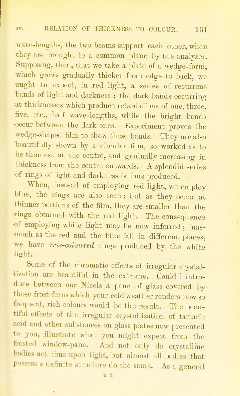 wave-lengths, the two beams support each other, when they are brought to a common plane by the analyzer. Supposing, then, that we take a plate of a wedge-form, which grows gradually thicker from edge to back, we ought to expect, in red light, a series of recurrent bands of light and darkness ; the dark bands occurring at thicknesses which produce retardations of one, three, rive, etc., half wave-lengths, while the bright bands •occur between the dark ones. Experiment proves the ■wedge-shaped film to show these bands. They are also beautifully shown by a circular film, so worked as to be thinnest at the centre, and gradually increasing in thickness from the centre outwards. A splendid series •of rings of light and darkness is thus produced. When, instead of employing red light, we employ blue, the rings are also seen: but as they occur at thinner portions of the film, they are smaller than the rings obtained with the red light. The consequence •of employing white light may be now inferred ; inas- much as the red and the blue fall in different places, we have iris-coloured rings produced by the white light. Some of the chromatic effects of irregular crystal- lization are beautiful in the extreme. Could I intro- duce between our Nicols a pane of glass covered by those frost-ferns which your cold weather renders now so frequent, rich colours would be the result. The beau- tiful effects of the irregular crystallization of tartaric acid and other substances on glass plates now presented to you, illustrate what you might expect from the frosted window-pane. And not only do crystalline bodies act thus upon light, but almost all bodies that possess a definite structure do the same. As a general K 2
