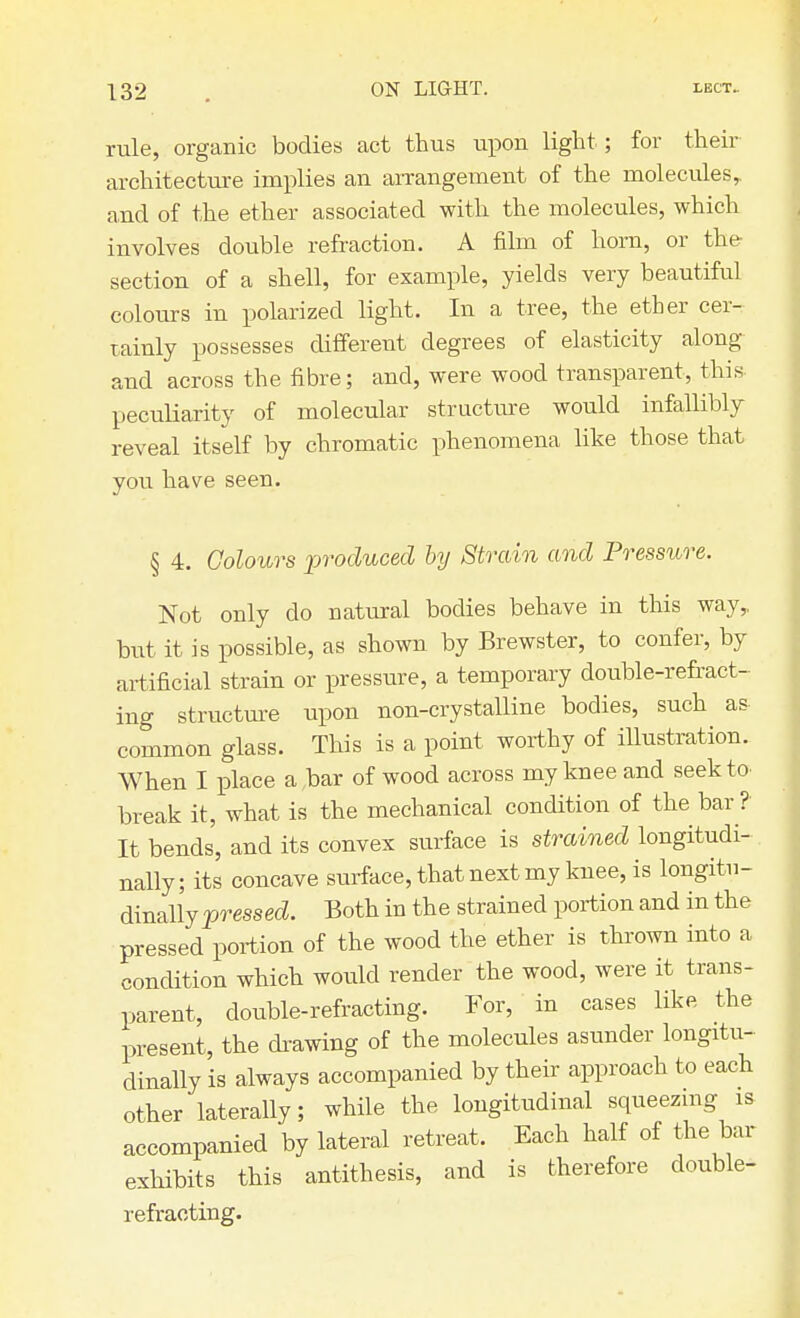 rule, organic bodies act thus upon light; for their architecture implies an arrangement of the molecules, and of the ether associated with the molecules, which involves double refraction. A film of horn, or the section of a shell, for example, yields very beautiful colours in polarized light. In a tree, the ether cer- tainly possesses different degrees of elasticity along and across the fibre; and, were wood transparent, this peculiarity of molecular structure would infallibly reveal itself by chromatic phenomena like those that you have seen. § 4. Colours produced by Strain and Pressure. Not only do natural bodies behave in this way,, but it is possible, as shown by Brewster, to confer, by artificial strain or pressure, a temporary double-refract- ing structure upon non-crystalline bodies, such as common glass. This is a point worthy of illustration. When I place a bar of wood across my knee and seek to break it, what is the mechanical condition of the bar ? It bends, and its convex surface is strained longitudi- nally; its concave surface, that next my knee, is longitu- dinally pressed. Both in the strained portion and in the pressed portion of the wood the ether is thrown into a condition which would render the wood, were it trans- parent, double-refracting. For, in cases like the present, the drawing of the molecules asunder longitu- dinally is always accompanied by their approach to each other laterally; while the longitudinal squeezing is accompanied by lateral retreat. Each half of the bar exhibits this antithesis, and is therefore double- refracting.