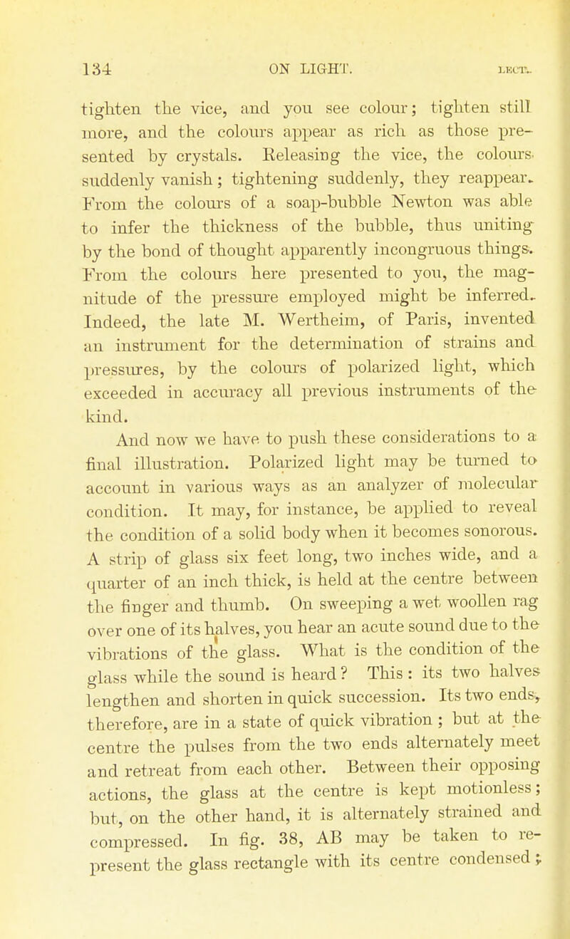 tighten the vice, and you see colour; tighten still more, and the colours appear as rich as those pre- sented by crystals. Releasing the vice, the colours, suddenly vanish; tightening suddenly, they reappear. From the colours of a soap-bubble Newton was able to infer the thickness of the bubble, thus uniting by the bond of thought apparently incongruous things. From the colours here presented to you, the mag- nitude of the pressure employed might be inferred. Indeed, the late M. Wertheim, of Paris, invented an instrument for the determination of strains and pressures, by the colours of polarized light, which exceeded in accuracy all previous instruments of the kind. And now we have to push these considerations to a final illustration. Polarized light may be turned to account in various ways as an analyzer of molecular condition. It may, for instance, be applied to reveal the condition of a solid body when it becomes sonorous. A strip of glass six feet long, two inches wide, and a quarter of an inch thick, is held at the centre between the finger and thumb. On sweeping a wet woollen rag over one of its halves, you hear an acute sound due to the vibrations of the glass. What is the condition of the glass while the sound is heard ? This : its two halves lengthen and shorten in quick succession. Its two ends, therefore, are in a state of quick vibration ; but at the centre the pulses from the two ends alternately meet and retreat from each other. Between their opposing actions, the glass at the centre is kept motionless; but, on the other hand, it is alternately strained and compressed. In fig. 38, AB may be taken to re- present the glass rectangle with its centre condensed ;