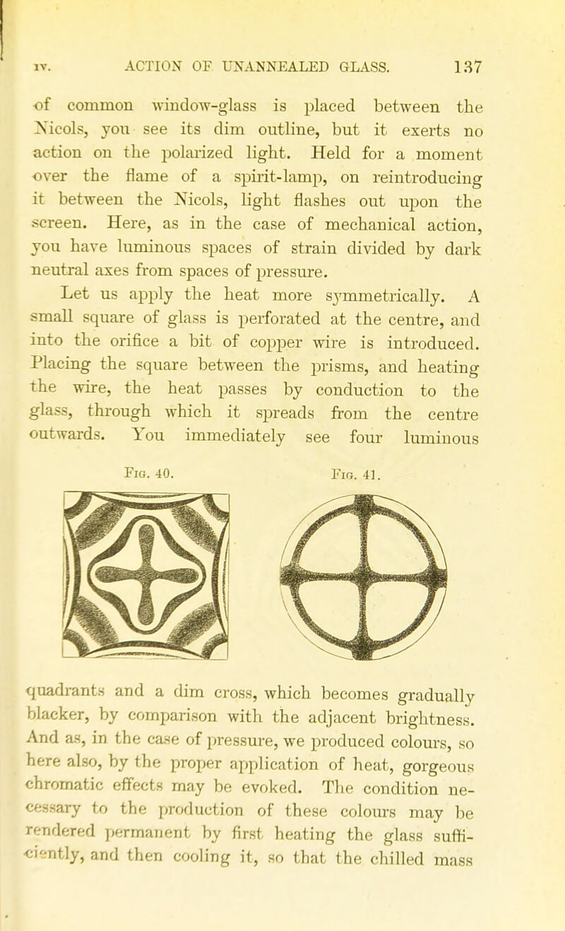 of common window-glass is placed between the Nicols, yon see its dim outline, but it exerts no action on the polarized light. Held for a moment over the flame of a spirit-lamp, on reintroducing it between the Nicols, light flashes out upon the screen. Here, as in the case of mechanical action, you have luminous spaces of strain divided by dark neutral axes from spaces of pressure. Let us apply the heat more sjrmmetricaHy. A small square of glass is perforated at the centre, and into the orifice a bit of copper wire is introduced. Placing the square between the prisms, and heating the wire, the heat passes by conduction to the glass, through which it spreads from the centre outwards. You immediately see four luminous Fig. 40. Fig. 41. quadrants and a dim cross, which becomes gradually blacker, by comparison with the adjacent brightness. And as, in the case of pressure, we produced colours, so here also, by the proper application of heat, gorgeous chromatic effects may be evoked. The condition ne- cessary to the production of these colours may be rendered permanent by first heating the glass suffi- ciently, and then cooling it, so that the chilled mass