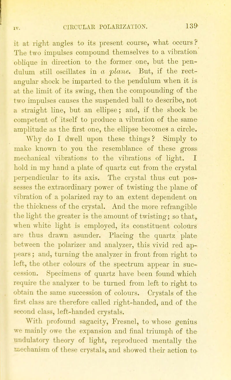 CIRCULAR POLARIZATION. 139> it at right angles to its present course, what occurs ? The two impulses compound themselves to a vibration oblique in direction to the former one, but the pen- dulum still oscillates in a plane. But, if the rect- angular shock be imparted to the pendulum when it is. at the limit of its swing, then the compounding of the two impulses causes the suspended ball to describe, not a straight line, but an ellipse; and, if the shock be competent of itself to produce a vibration of the same amplitude as the first one, the ellipse becomes a circle. Why do I dwell upon these things ? Simply to make known to you the resemblance of these gross mechanical vibrations to the vibrations of light. I hold in my hand a plate of quartz cut from the crystal perpendicular to its axis. The crystal thus cut pos- sesses the extraordinary power of twisting the plane of vibration of a polarized ray to an extent dependent on the thickness of the crystal. And the more refrangible the light the greater is the amount of twisting; so that,, when white light is employed, its constituent colours are thus drawn asunder. Placing the quartz plate between the polarizer and analyzer, this vivid red ap- pears ; and, turning the analyzer in front from right to left, the other colours of the spectrum appear in suc- cession. Specimens of quartz have been found which require the analyzer to be turned from left to right to. obtain the same succession of colours. Crystals of the first class are therefore called right-handed, and of the second class, left-handed crystals. With profound sagacity, Fresnel, to whose genius we mainly owe the expansion and final triumph of the undulatory theory of light, reproduced mentally the mechanism of these crystals, and showed then- action to'