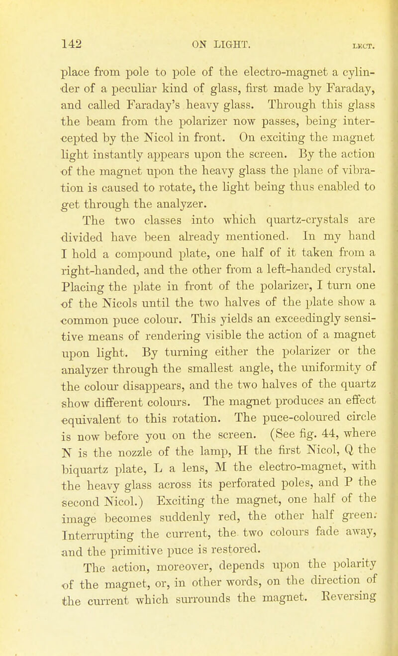 LKCT. place from pole to pole of the electro-magnet a cylin- der of a peculiar kind of glass, first made by Faraday, and called Faraday's heavy glass. Through this glass the beam from the polarizer now passes, being inter- cepted by the Nicol in front. On exciting the magnet light instantly appears upon the screen. By the action of the magnet upon the heavy glass the plane of vibra- tion is caused to rotate, the light being thus enabled to get through the analyzer. The two classes into which quartz-crystals are divided have been already mentioned. In my hand I hold a compound plate, one half of it taken from a right-handed, and the other from a left-handed crystal. Placing the plate in front of the polarizer, I turn one of the Nicols until the two halves of the plate show a common puce colour. This yields an exceedingly sensi- tive means of rendering visible the action of a magnet upon light. By turning either the polarizer or the analyzer through the smallest angle, the uniformity of the colour disappears, and the two halves of the quartz show different colours. The magnet produces an effect equivalent to this rotation. The puce-coloured circle is now before you on the screen. (See fig. 44, where N is the nozzle of the lamp, H the first Nicol, Q the biquartz plate, L a lens, M the electro-magnet, with the heavy glass across its perforated poles, and P the second Nicol.) Exciting the magnet, one half of the image becomes suddenly red, the other half green: Interrupting the current, the. two colours fade away, and the primitive puce is restored. The action, moreover, depends upon the polarity of the magnet, or, in other words, on the direction of the current which surrounds the magnet. Reversing