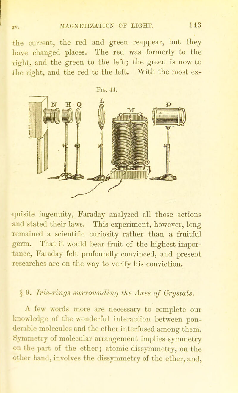 the current, the red and green reappear, but they have changed places. The red was formerly to the right, and the green to the left; the green is now to the right, and the red to the left. With the most ex- Fig. 44. ■quisite ingenuity, Faraday analyzed all those actions and stated their laws. This experiment, however, long remained a scientific curiosity rather than a fruitful germ. That it would bear fruit of the highest impor- tance, Faraday felt profoundly convinced, and present researches are on the way to verify his conviction. § 9. Iris-rings surrounding the Axes of Crystals. A few words more are necessary to complete our knowledge of the wonderful interaction between pon- derable molecules and the ether interfused among them. Symmetry of molecular arrangement implies symmetry on the part of the ether; atomic dissymmetry, on the other hand, involves the dissymmetry of the ether, and,