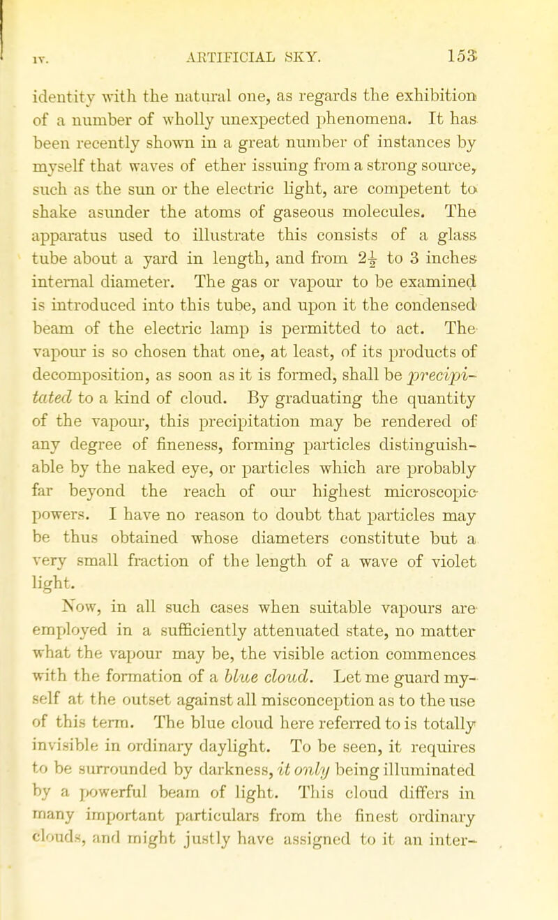 identity with the natural one, as regards the exhibition of a number of wholly unexpected phenomena. It has been recently shown in a great number of instances by myself that waves of ether issuing from a strong source, such as the sun or the electric light, are competent to shake asunder the atoms of gaseous molecules. The apparatus used to illustrate this consists of a glass tube about a yard in length, and from 2\ to 3 inches internal diameter. The gas or vapour to be examined is introduced into this tube, and upon it the condensed beam of the electric lamp is permitted to act. The vapour is so chosen that one, at least, of its products of decomposition, as soon as it is formed, shall be precipi- tated to a kind of cloud. By graduating the quantity of the vapour, this precipitation may be rendered of any degree of fineness, forming particles distinguish- able by the naked eye, or particles which are probably far beyond the reach of our highest microscopic- powers. I have no reason to doubt that particles may be thus obtained whose diameters constitute but a very small fraction of the length of a wave of violet light. >iow, in all such cases when suitable vapours are- employed in a sufficiently attenuated state, no matter what the vapour may be, the visible action commences with the formation of a blue cloud. Let me guard my- self at the outset against all misconception as to the use of this term. The blue cloud here referred to is totally invisible in ordinary daylight. To be seen, it requires to be surrounded by darkness, it only being illuminated by a powerful beam of light. This cloud differs in many important particulars from the finest ordinary Blonds, ;md might justly have assigned to it an inter-