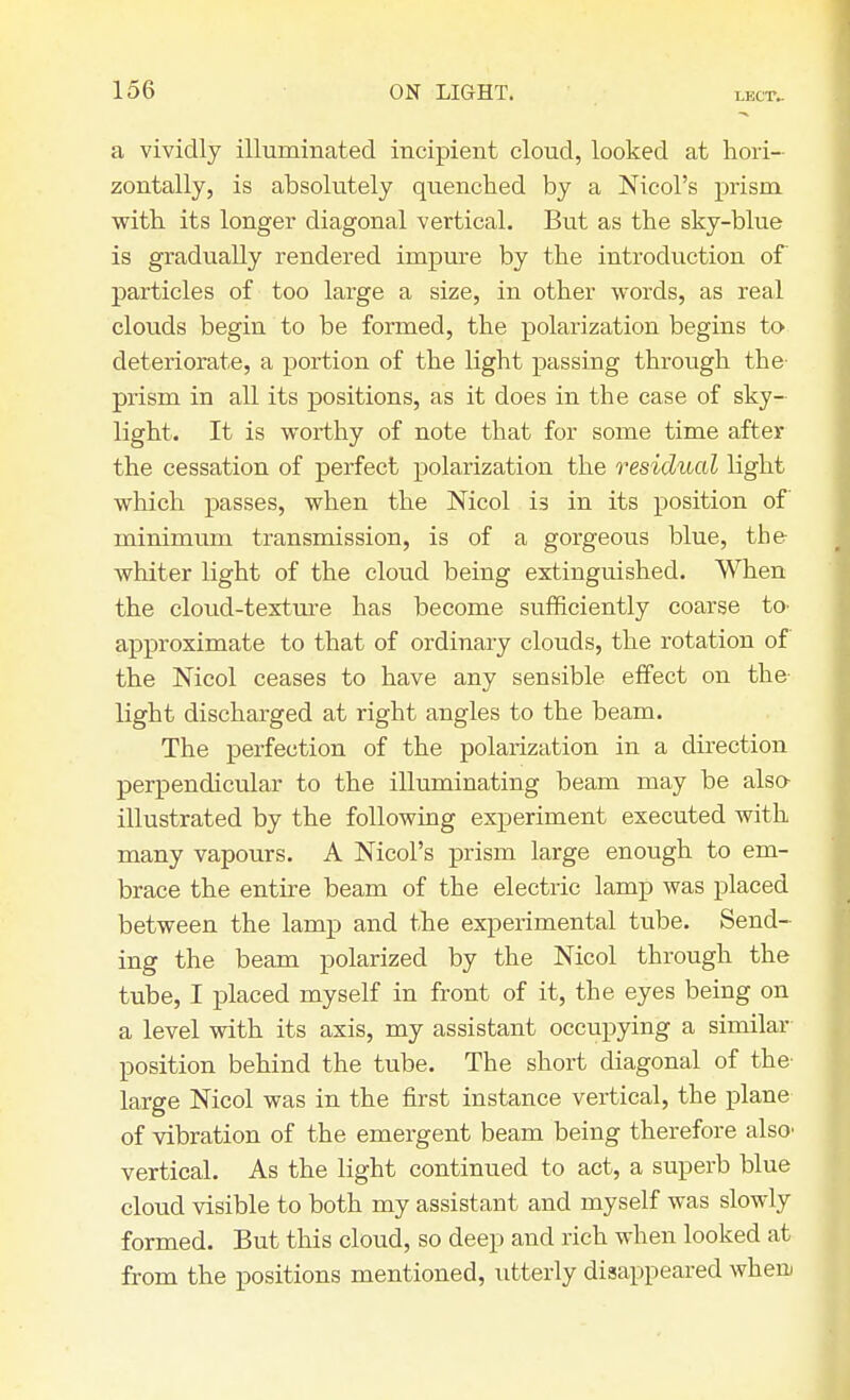 a vividly illuminated incipient cloud, looked at hori- zontally, is absolutely quenched by a Nicol's prism with its longer diagonal vertical. But as the sky-blue is gradually rendered impure by the introduction of particles of too large a size, in other words, as real clouds begin to be formed, the polarization begins to deteriorate, a portion of the light passing through the prism in all its positions, as it does in the case of sky- light. It is worthy of note that for some time after the cessation of perfect polarization the residual light which passes, when the Nicol is in its position of minimum transmission, is of a gorgeous blue, the whiter light of the cloud being extinguished. When the cloud-texture has become sufficiently coarse to- approximate to that of ordinary clouds, the rotation of the Nicol ceases to have any sensible effect on the- light discharged at right angles to the beam. The perfection of the polarization in a direction perpendicular to the illuminating beam may be also illustrated by the following experiment executed with many vapours. A Nicol's prism large enough to em- brace the entire beam of the electric lamp was placed between the lamp and the experimental tube. Send- ing the beam polarized by the Nicol through the tube, I placed myself in front of it, the eyes being on a level with its axis, my assistant occupying a similar position behind the tube. The short diagonal of the- large Nicol was in the first instance vertical, the plane of vibration of the emergent beam being therefore also> vertical. As the light continued to act, a superb blue cloud visible to both my assistant and myself was slowly formed. But this cloud, so deep and rich when looked at from the positions mentioned, utterly disappeared when