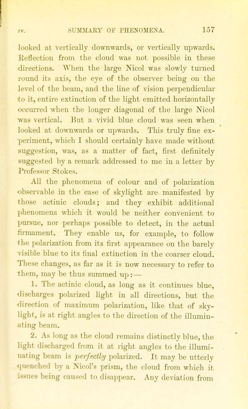 JV. looked at vertically downwards, or vertically upwards. Reflection from the cloud was not possible in these -directions. When the large Nicol was slowly turned round its axis, the eye of the observer being on the level of the beam, and the line of vision perpendicular to it, entire extinction of the light emitted horizontally ocemTed when the longer diagonal of the large Nicol was vertical. But a vivid blue cloud was seen when looked at downwards or upwards. This truly fine ex- periment, which I should certainly have made without suggestion, was, as a matter of fact, first definitely suggested by a remark addressed to me in a letter by Professor Stokes. All the phenomena of colour and of polarization observable in the case of skylight are manifested by those actinic clouds; and they exhibit additional phenomena which it would be neither convenient to pursue, nor perhaps possible to detect, in the actual firmament. They enable us, for example, to follow the polarization from its first appearance on the barely visible blue to its final extinction in the coarser cloud. These changes, as far as it is now necessary to refer to them, may be thus summed up:— 1. The actinic cloud, as long as it continues blue, discharges polarized light in all directions, but the direction of maximum polarization, like that of sky- light, is at right angles to the direction of the illumin- ating beam. 2. As long as the cloud remains distinctly blue, the light discharged from it at right angles to the illumi- nating beam is perfectly polarized. It may be utterly quenched by a Nicol's prism, the cloud from which it issues being caused to disappear. Any deviation from