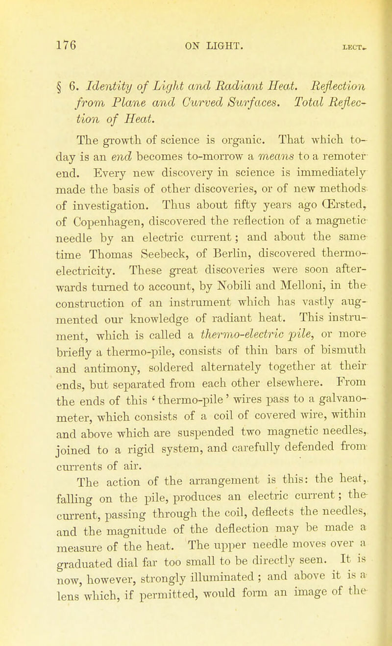 § 6. Identity of Light and Radiant Heat. Reflection from Plane and Curved Surfaces. Total Reflec- tion of Heat. The growth of science is organic. That which to- day is an end becomes to-morrow a means to a remoter end. Every new discovery in science is immediately made the basis of other discoveries, or of new methods of investigation. Thus about fifty years ago CErsted, of Copenhagen, discovered the reflection of a magnetic needle by an electric current; and about the same time Thomas Seebeck, of Berlin, discovered thermo- electricity. These great discoveries were soon after- wards turned to account, by Nobili and Melloni, in the construction of an instrument which has vastly aug- mented our knowledge of radiant heat. This instru- ment, which is called a thermo-electric pile, or more briefly a thermo-pile, consists of thin bars of bismuth and antimony, soldered alternately together at their ends, but separated from each other elsewhere. From the ends of this ' thermo-pile' wires pass to a galvano- meter, which consists of a coil of covered wire, within and above which are suspended two magnetic needles,, joined to a rigid system, and carefully defended from currents of air. The action of the arrangement is this: the heat,, falling on the pile, produces an electric current; the- current, passing through the coil, deflects the needles,, and the magnitude of the deflection may be made a measure of the heat. The upper needle moves over a graduated dial far too small to be directly seen. It is now, however, strongly illuminated ; and above it is a lens which, if permitted, would form an image of the