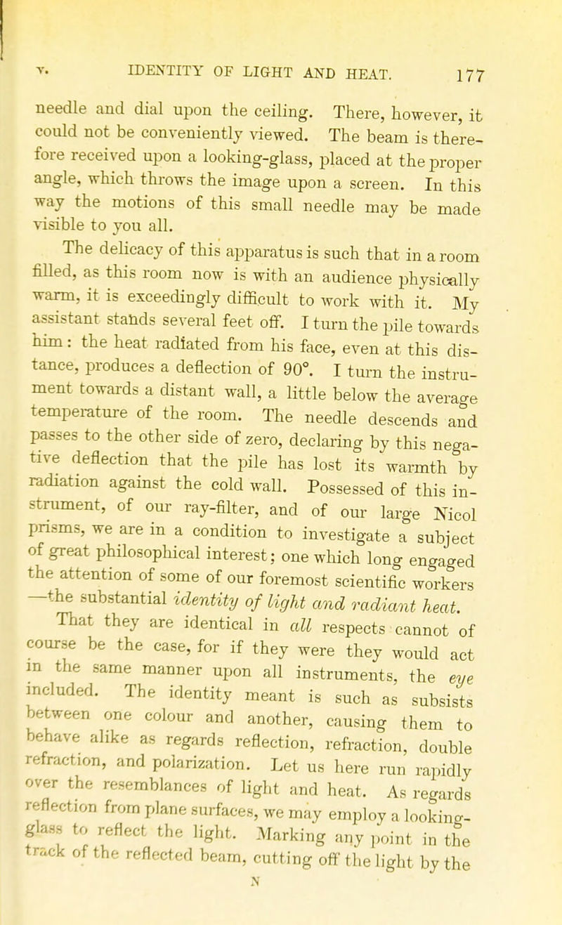 needle and dial upon the ceiling. There, however, it could not be conveniently viewed. The beam is there- fore received upon a looking-glass, placed at the proper angle, which throws the image upon a screen. In this way the motions of this smaU needle may be made visible to you all. The delicacy of this apparatus is such that in a room filled, as this room now is with an audience physically warm, it is exceedingly difficult to work with it. My assistant stands several feet off. I turn the pile towards him: the heat radiated from his face, even at this dis- tance, produces a deflection of 90°. I turn the instru- ment towards a distant wall, a little below the average temperature of the room. The needle descends and passes to the other side of zero, declaring by this nega- tive deflection that the pile has lost its warmth by radiation against the cold wall. Possessed of this in- strument, of our ray-filter, and of our large Nicol prisms, we are in a condition to investigate a subject of great philosophical interest: one which long engaged the attention of some of our foremost scientific workers —the substantial identity of light and radiant heat. That they are identical in all respects cannot of coarse be the case, for if they were they would act in the same manner upon all instruments, the eve included. The identity meant is such as subsists between one colour and another, causing them to behave alike as regards reflection, refraction, double refraction, and polarization. Let us here run rapidly over the resemblances of light and heat. As regards reflection from plane surfaces, we may employ a looking- glass to reflect the light. Marking any point in the track of the reflected beam, cutting off the light by the