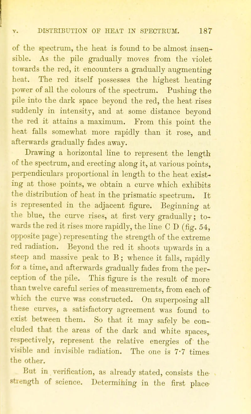 of the spectrum, the heat is found to be almost insen- sible. As the pile gradually moves from the violet towards the red, it encounters a gradually augmenting heat. The red itself possesses the highest heating power of all the colours of the spectrum. Pushing the pile into the dark space beyond the red, the heat rises suddenly in intensity, and at some distance beyond the red it attains a maximum. From this point the heat falls somewhat more rapidly than it rose, and afterwards gradually fades away. Drawing a horizontal line to represent the length of the spectrum, and erecting along it, at various points, perpendiculars proportional in length to the heat exist- ing at those points, we obtain a curve which exhibits the distribution of heat in the prismatic spectrum. It is represented in the adjacent figure. Beginning at the blue, the curve rises, at first very gradually; to- wards the red it rises more rapidly, the line C D (fig. 54, opposite page) representing the strength of the extreme red radiation. Beyond the red it shoots upwards in a steep and massive peak to B; whence it falls, rapidly for a time, and afterwards gradually fades from the per- ception of the pile. This figure is the result of more than twelve careful series of measurements, from each of which the curve was constructed. On superposing all these curves, a satisfactory agreement was found to exist between them. So that it may safely be con- cluded that the areas of the dark and white spaces,, respectively, represent the relative energies of the visible and invisible radiation. The one is 7*7 times the other. But in verification, as already stated, consists the- strength of science. Determining in the first place-