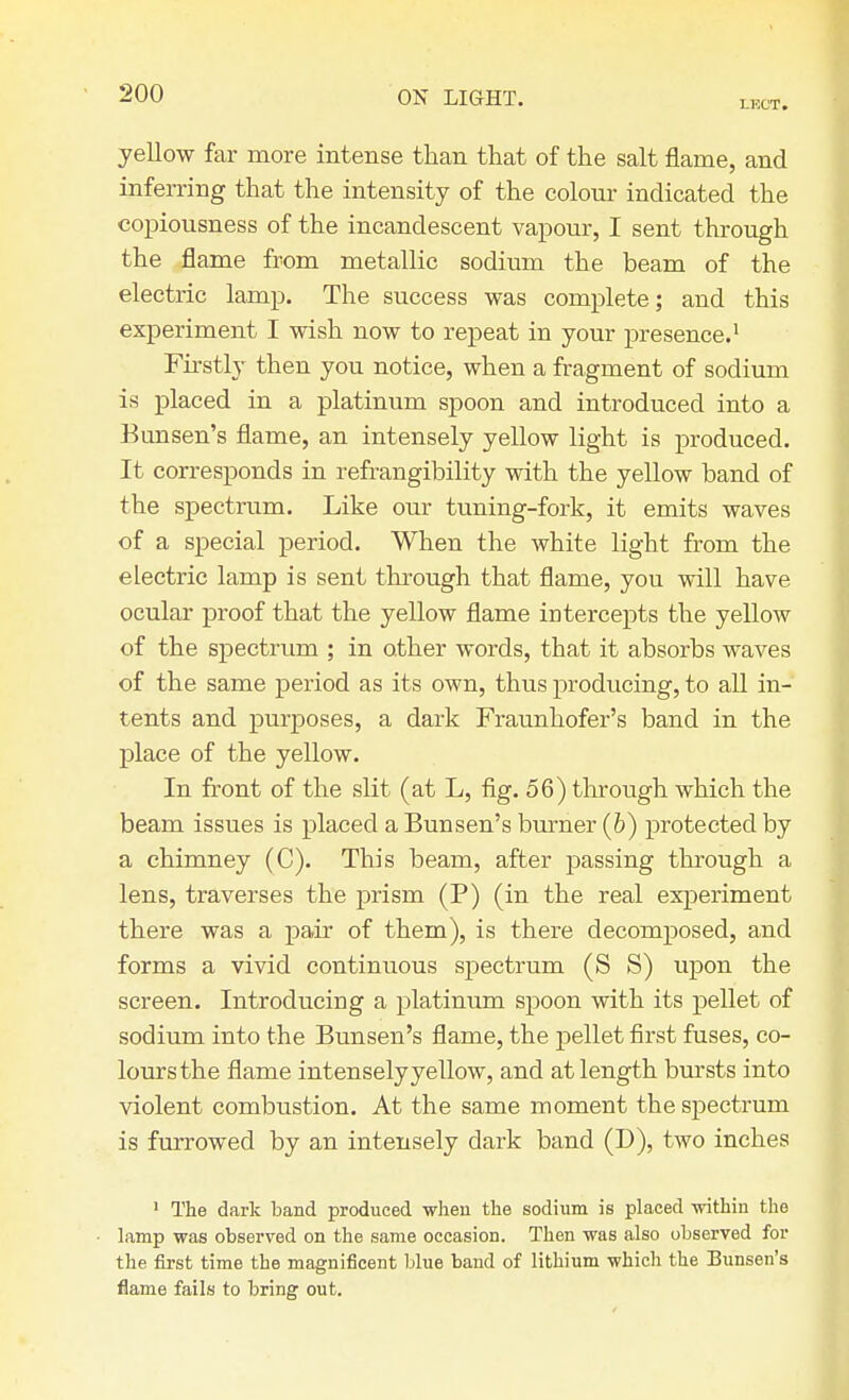 LKCT. yellow far more intense than that of the salt flame, and inferring that the intensity of the colour indicated the copiousness of the incandescent vapour, I sent through the flame from metallic sodium the beam of the electric lamp. The success was complete; and this experiment I wish now to repeat in your presence.1 Firstly then you notice, when a fragment of sodium is placed in a platinum spoon and introduced into a Bunsen's flame, an intensely yellow light is produced. It corresponds in refrangibility with the yellow band of the spectrum. Like our tuning-fork, it emits waves of a special period. When the white light from the electric lamp is sent through that flame, you will have ocular proof that the yellow flame intercepts the yellow of the spectrum ; in other words, that it absorbs waves of the same period as its own, thus producing, to all in- tents and purposes, a dark Fraunhofer's band in the place of the yellow. In front of the slit (at L, fig. 56) through which the beam issues is placed a Bunsen's burner (b) protected by a chimney (C). This beam, after passing through a lens, traverses the prism (P) (in the real experiment there was a pair of them), is there decomposed, and forms a vivid continuous spectrum (S S) upon the screen. Introducing a platinum spoon with its pellet of sodium into the Bunsen's flame, the pellet first fuses, co- lours the flame intensely yellow, and at length bursts into violent combustion. At the same moment the spectrum is furrowed by an intensely dark band (D), two inches ' The dark band produced when the sodium is placed within the lamp was observed on the same occasion. Then was also observed for the first time the magnificent blue band of lithium which the Bunsen's flame fails to bring out.