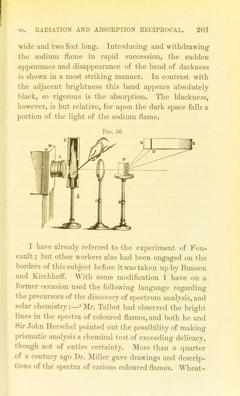 wide and two feet long. Introducing and withdrawing the sodium flame in rapid succession, the sudden appearance and disappearance of the band of darkness is shown in a most striking manner. In contrast with the adjacent brightness this band appears absolutely black, so vigorous is the absorption. The blackness, however, is but relative, for upon the dark space falls a portion of the light of the sodium flame. Fig. 56. I have already referred to the experiment of Fou- cault; but other workers also had been engaged on the borders of this subject before it was taken up by Bunsen and Kirchhoff. With some modification I have on a former occasion used the following language regarding the precursors of the discovery of spectrum analysis, and solar chemistry:—< Mr. Talbot had observed the bright lines in the spectra of coloured flames, and both he and Sir John Herschel pointed out the possibility of making prismatic analysis a chemical test of exceeding delicacy, though not of entire certainty. More than a quarter of a century ago Dr. Miller gave drawings and descrip- tions of the spectra of various coloured flames. Wheat-