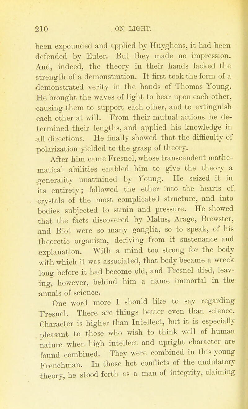 been expounded and applied by Huyghens, it had been defended by Euler. But they made no impression. And, indeed, the theory in their hands lacked the strength of a demonstration. It first took the form of a •demonstrated verity in the hands of Thomas Young. He brought the waves of light to bear upon each other, ■causing them to support each other, and to extinguish each other at will. From their mutual actions he de- termined their lengths, and applied his knowledge in all directions. He finally showed that the difficulty of polarization yielded to the grasp of theory. After him came Fresnel, whose transcendent mathe- matical abilities enabled him to give the theory a generality unattained by Young. He seized it in its entirety; followed the ether into the hearts of. ■crystals of the most complicated structure, and into bodies subjected to strain and pressure. He showed that the facts discovered by Malus, Arago, Brewster, .and Biot were so many ganglia, so to speak, of his theoretic organism, deriving from it sustenance and •explanation. With a mind too strong for the body with which it was associated, that body became a wreck long before it had become old, and Fresnel died, leav- ing, however, behind him a name immortal in the annals of science. One word more I should like to say regarding Fresnel. There are things better even than science. •Character is higher than Intellect, but it is especially pleasant to those who wish to think well of human nature when high intellect and upright character are found combined. They were combined in this young Frenchman. In those hot conflicts of the undulatory theory, he stood forth as a man of integrity, claiming