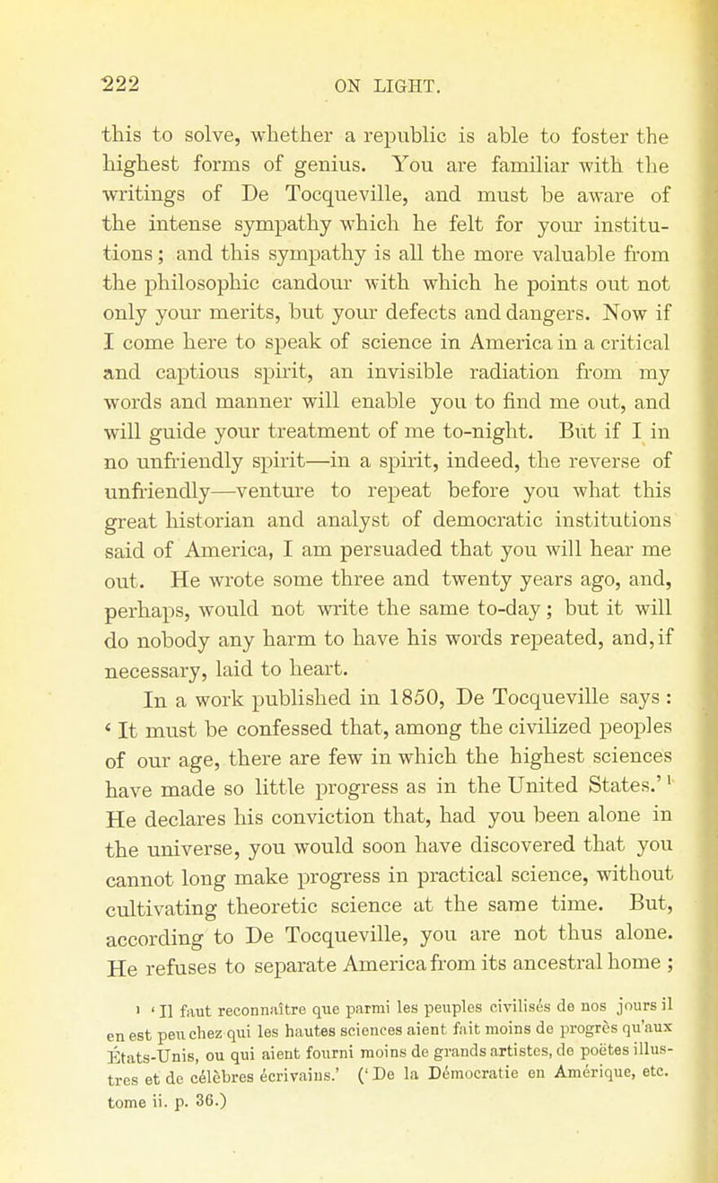 this to solve, whether a republic is able to foster the highest forms of genius. You are familiar with the writings of De Tocqueville, and must be aware of the intense sympathy which he felt for your institu- tions ; and this sympathy is all the more valuable from the philosophic candour with which he points out not only your merits, but your defects and dangers. Now if I come here to speak of science in America in a critical and captious spirit, an invisible radiation from my words and manner will enable you to find me out, and will guide your treatment of me to-night. But if I in no unfriendly spirit—in a spirit, indeed, the reverse of unfriendly—venture to repeat before you what this great historian and analyst of democratic institutions said of America, I am persuaded that you will hear me out. He wrote some three and twenty years ago, and, perhaps, would not write the same to-day; but it will do nobody any harm to have his words repeated, and,if necessary, laid to heart. In a work published in 1850, De Tocqueville says : < It must be confessed that, among the civilized peoples of our age, there are few in which the highest sciences have made so little progress as in the United States.'1 He declares his conviction that, had you been alone in the universe, you would soon have discovered that you cannot long make progress in practical science, without cultivating theoretic science at the same time. But, according to De Tocqueville, you are not thus alone. He refuses to separate America from its ancestral home ; 1 ' II faut reconnaltre que parmi les peuples civilises de nos jours il en est pen ehez qui les hautes sciences aient fait moins de progres qu'aux Etats-Unis, ou qui aient fourni moins de grands artistes, de poetesillus- tres et de eelebres ecrivaius.' (' De la Democratic en Amerique, etc. tome ii. p. 36.)