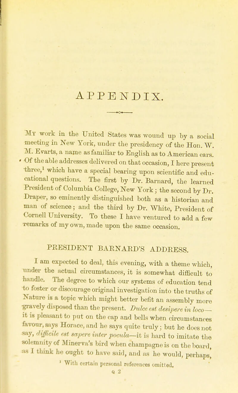 APPENDIX. My work in the United States was wound up by a social meeting in New York, under the presidency of the Hon. W. M. Evarts, a name as familiar to English as to American ears. » Of the able addresses delivered on that occasion, I here present •three,1 which have a special bearing upon scientific and edu- cational questions. The first by Dr. Barnard, the learned President of Columbia College, New York; the second by Dr. Draper, so eminently distinguished both as a historian and man of science; and the third by Dr. White, President of Cornell University. To these I have ventured to add a few Temarks of my own, made upon the same occasion. PRESIDENT BARNARD'S ADDRESS. I am expected to deal, this evening, with a theme which, under the actual circumstances, it is somewhat difficult to handle. The degree to which our systems of education tend to foster or discourage original investigation into the truths of Nature is a topic which might better befit an assembly more -gravely disposed than the present. Dulce est desipere in loco— it is pleasant to put on the cap and bells when circumstances favour, says Horace, and he says quite truly; but he does not say, difficile est sapere inter pocula—it is hard to imitate the solemnity of Minerva's bird when champagne is on the board, ius I think he ought to have said, and as he would, perhaps' 1 With certain personal references omitted.