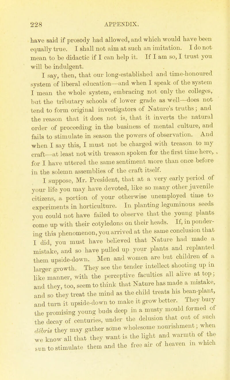 have said if prosody had allowed, and which would have been equally true. I shall not aim at such an imitation. I do not mean to be didactic if I can help it. If I am so, I trust you will be indulgent. I say, then, that our long-established and time-honoured system of liberal education—and when I speak of the system I mean the whole system, embracing not only the colleges, but the tributary schools of lower grade as well.—does not tend to form original investigators of Nature's truths; and the reason that it does not is, that it inverts the natural order of proceeding in the business of mental culture, and fails to stimulate in season the powers of observation. And when I say this, I must not be charged with treason to my craft—at least not with treason spoken for the first time here,., for I have uttered the same sentiment more than once before in the solemn assemblies of the craft itself. I suppose, Mr. President, that at a very early period of your life you may have devoted, like so many other juvenile citizens, a portion of your otherwise unemployed time to experiments in horticulture. In planting leguminous seeds you could not have failed to observe that the young plants come up with their cotyledons on their heads. If, in ponder- ing this phenomenon, you arrived at the same conclusion that I did, you must have believed that Nature had made a mistake, and so have pulled up your plants and replanted them upside-down. Men and women are but children of a larger orowth. They see the tender intellect shooting up in like nilnner, with the perceptive faculties all alive at top; and they, too, seem to think that Nature has made a mistake, and so they treat the mind as the child treats his bean-plant, and turn it upside-down to make it grow better. They bury the promising young buds deep in a musty mould formed of the decay of centuries, under the delusion that out of such debris they may gather some wholesome nourishment; when we know all that they want is the light and warmtn of the fcun to stimulate them and the free air of heaven m which