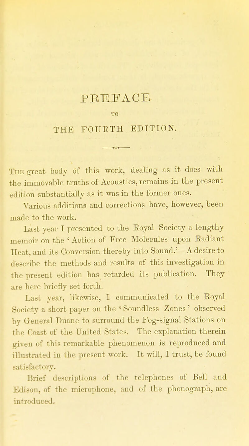 PBE.FACE TO THE FOURTH EDITION. The great body of this work, dealing as it does with the immovable truths of Acoustics, remains in the present edition substantially as it was in the former ones. Various additions and corrections have, however, been made to the work. Last year I presented to the Royal Society a lengthy memoir on the ' Action of Free Molecules upon Radiant Heat, and its Conversion thereby into Sound.' A desire to describe the methods and results of this investigation in the present edition has retarded its publication. They are here briefly set forth. Last year, likewise, I communicated to the Royal Society a short paper on the ' Soundless Zones ' observed by General Duane to surround the Fog-signal Stations on the Coast of the United States. The explanation therein given of this remarkable phenomenon is reproduced and illustrated in the present work. It will, I trust, be found satisfactory. Brief descriptions of the telephones of Bell and Edison, of the microphone, and of the phonograph, are introduced.