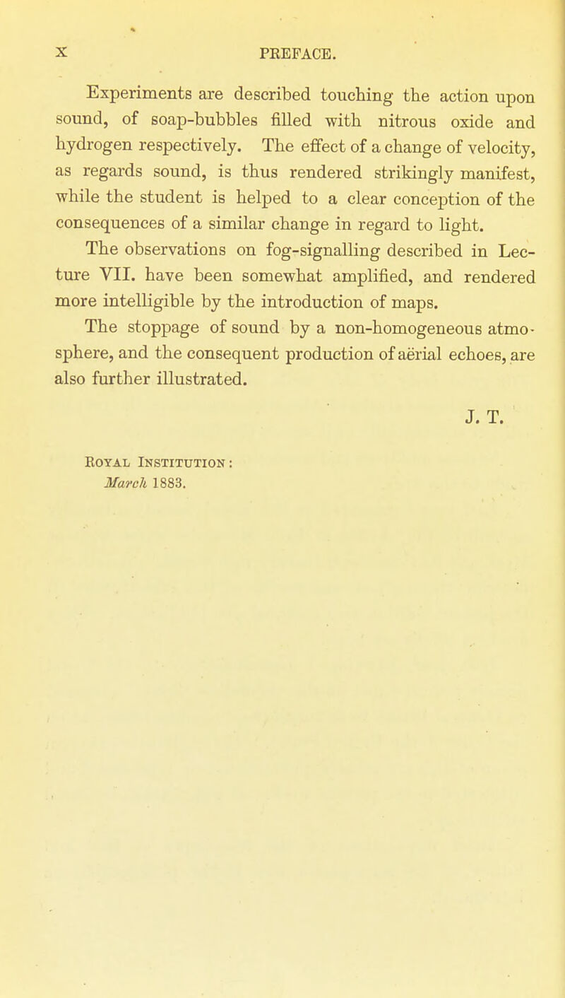 Experiments are described touching the action upon sound, of soap-bubbles filled with nitrous oxide and hydrogen respectively. The effect of a change of velocity, as regards sound, is thus rendered strikingly manifest, while the student is helped to a clear conception of the consequences of a similar change in regard to light. The observations on fog-signalling described in Lec- ture VII. have been somewhat amplified, and rendered more intelligible by the introduction of maps. The stoppage of sound by a non-homogeneous atmo- sphere, and the consequent production of aerial echoes, are also further illustrated. J. T. Royal Institution : March 1883.