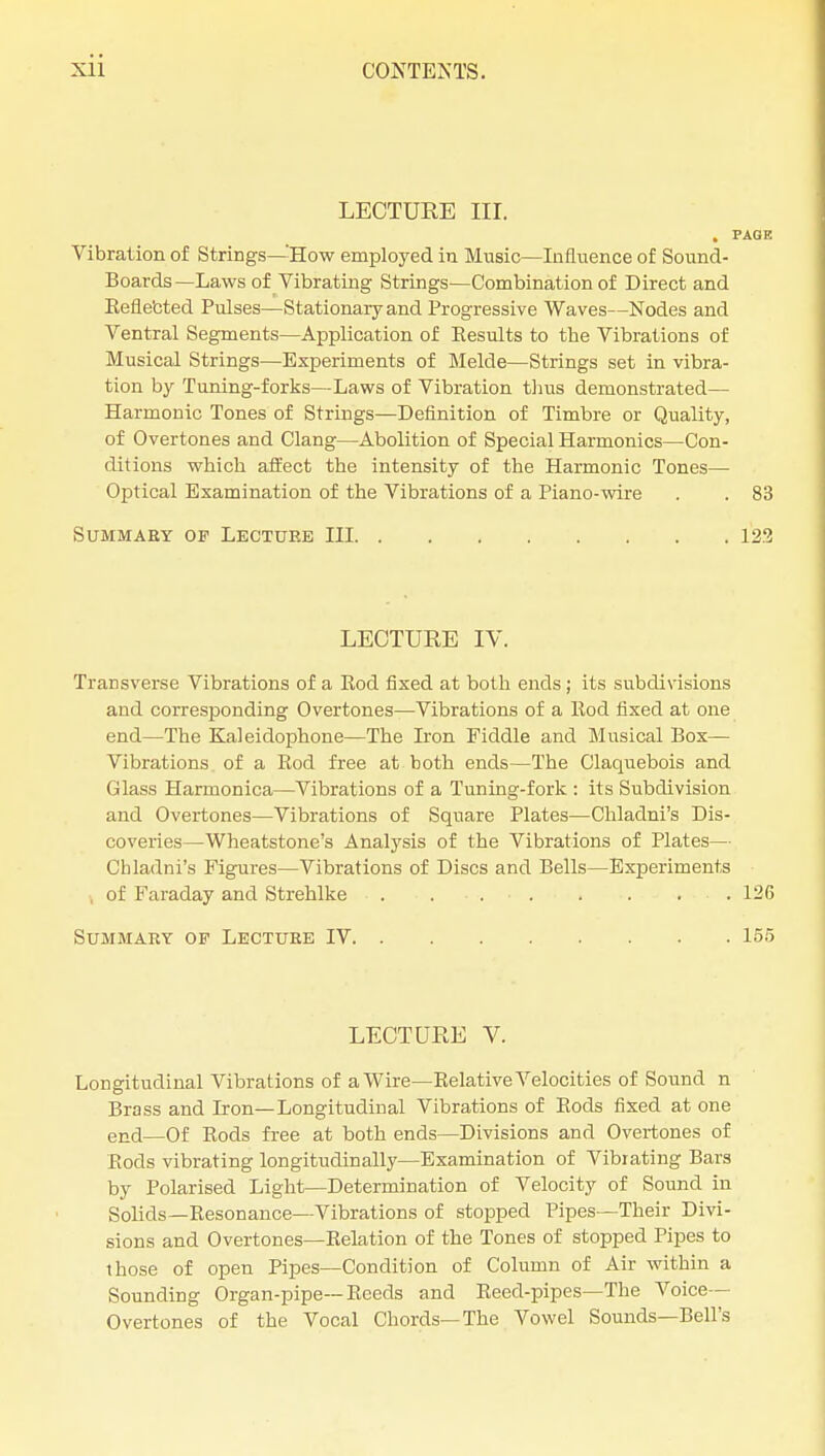 LECTURE III. . PAGE Vibration of Strings—'How employed in Music—Influence of Sound- Boards—Laws of Vibrating Strings—Combination of Direct and Eefle'cted Pulses—Stationary and Progressive Waves—Nodes and Ventral Segments—Application of Eesults to the Vibrations of Musical Strings—Experiments of Melde—Strings set in vibra- tion by Tuning-forks—Laws of Vibration thus demonstrated— Harmonic Tones of Strings—Definition of Timbre or Quality, of Overtones and Clang—Abolition of Special Harmonics—Con- ditions which affect the intensity of the Harmonic Tones— Optical Examination of the Vibrations of a Piano-wire . . 83 SUMMAEY OF LECTURE III 123 LECTURE IV. Transverse Vibrations of a Eod fixed at both ends ; its subdivisions and corresponding Overtones—Vibrations of a llod fixed at one end—The Kaleidophone—The Iron Fiddle and Musical Box— Vibrations of a Rod free at both ends—The Claquebois and Glass Harmonica—Vibrations of a Tuning-fork : its Subdivision and Overtones—Vibrations of Square Plates—Chladni's Dis- coveries—Wheatstone's Analysis of the Vibrations of Plates— Chladni's Figures—Vibrations of Discs and Bells—Experiments of Faraday and Strehlke . ■ . ■ 126 Summary op Lecture IV 155 LECTURE V. Longitudinal Vibrations of a Wire—Eelative Velocities of Sound n Brass and Iron—Longitudinal Vibrations of Eods fixed at one end—Of Eods free at both ends—Divisions and Overtones of Eods vibrating longitudinally—Examination of Vibrating Bars by Polarised Light—Determination of Velocity of Sound in Solids—Eesonance—Vibrations of stopped Pipes—Their Divi- sions and Overtones—Eelation of the Tones of stopped Pipes to those of open Pipes—Condition of Column of Air within a Sounding Organ-pipe— Eeeds and Eeed-pipes—The Voice- Overtones of the Vocal Chords—The Vowel Sounds—Bell's