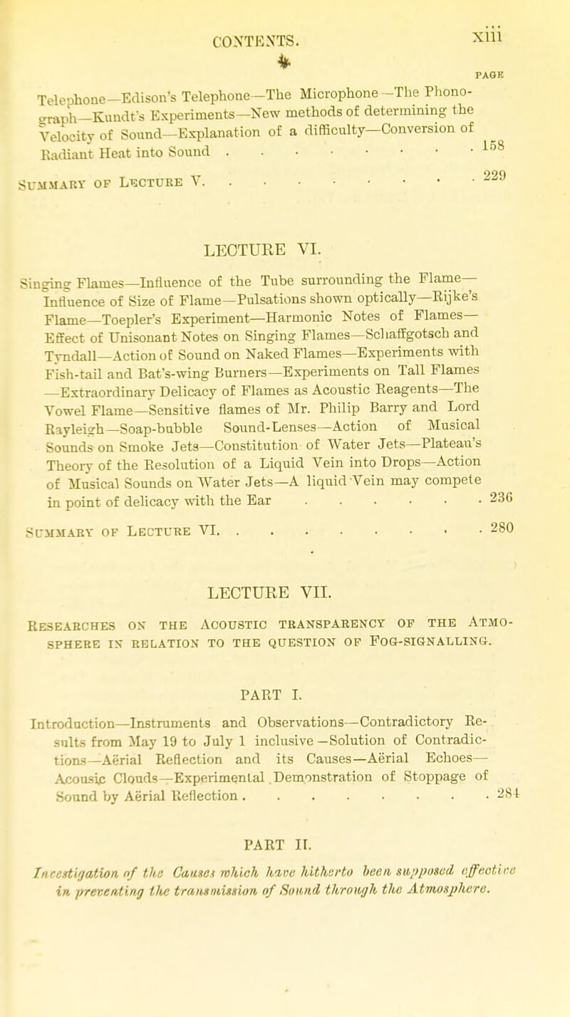 PAOK Telephone-Edison's Telephone-Tne Microphone -The Phono- graph-Kunclfs Experiments—New methods of determining the Velocity of Sound—Explanation of a difficulty—Conversion of Radiant Heat into Sound 158 Summary of Lecture V 229 LECTURE VI. Singing Flames—Influence of the Tube surrounding the Flame- Influence of Size of Flame—Pulsations shown optically—Eijke's Flame—Toepler's Experiment—Harmonic Notes of Flames- Effect of Unisonant Notes on Singing Flames—Schaffgotsch and Tyndall—Action of Sound on Naked Flames—Experiments with Fish-tail and Bat's-wing Burners—Experiments on Tall Flames —Extraordinary Delicacy of Flames as Acoustic Reagents—The Vowel Flame—Sensitive flames of Mr. Philip Barry and Lord Rayleigh—Soap-bubble Sound-Lenses—Action of Musical Sounds on Smoke Jets—Constitution- of Water Jets—Plateau's Theory of the Resolution of a Liquid Vein into Drops—Action of Musical Sounds on Water Jets—A liquid Vein may compete in point of delicacy with the Ear Summary of Lecture VI LECTURE VII. Researches ox the Acoustic transparency of the Atmo- sphere IS RELATION TO THE QUESTION OF FOG-SIGNALLING. PART I. Introduction—Instruments and Observations—Contradictory Re- sult.- from May 19 to July 1 inclusive —Solution of Contradic- tions—Aerial Reflection and its Causes—Aerial Echoes— Acousip Clouds—Experimental Demonstration of Stoppage of Sound by Aerial Reflection PART H. Investigation nf the Causes which kmc hitherto been, supposed effective in preventing the traits mission, of Sound through tlie Atmosphere.