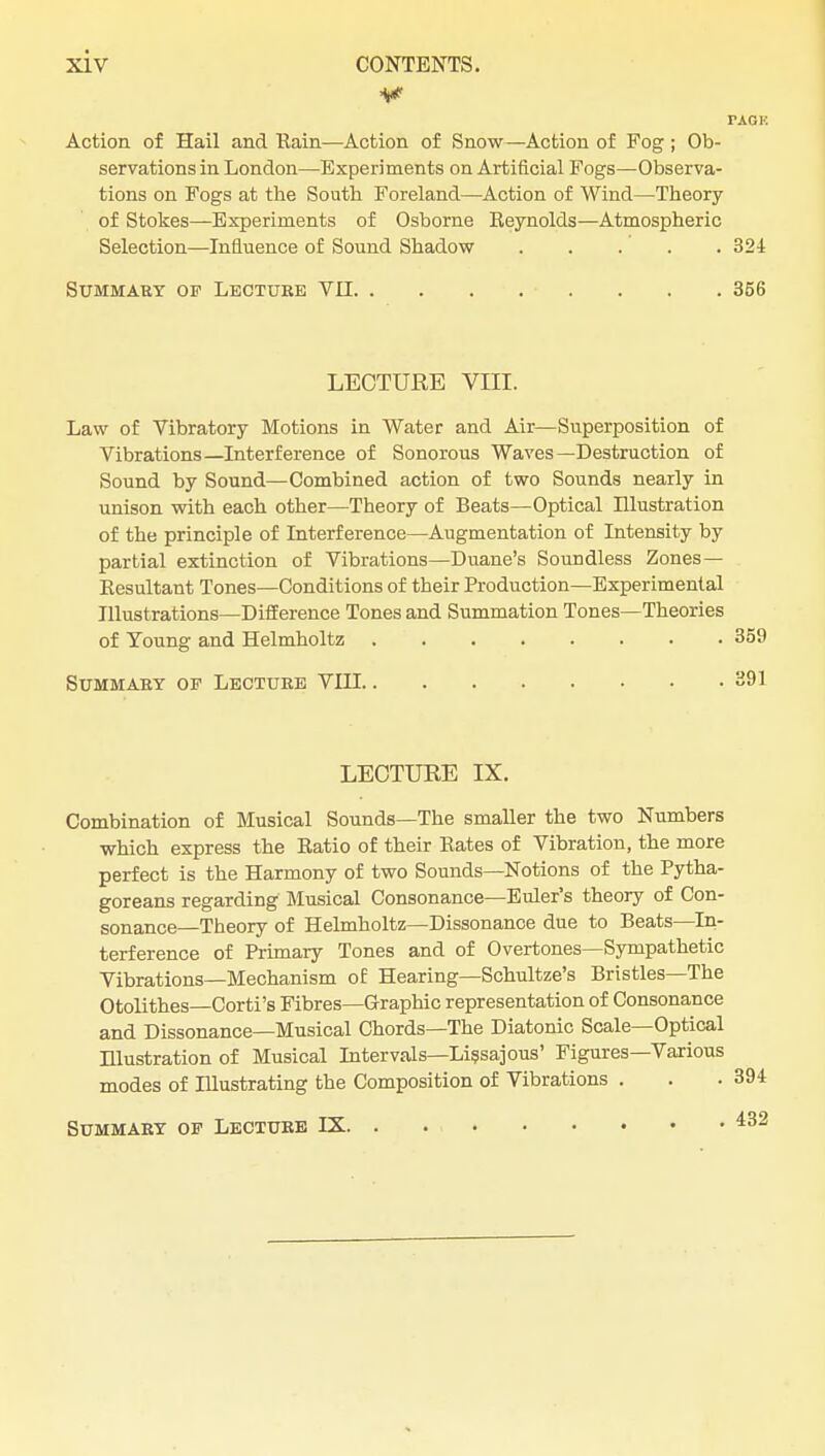 PAGF. Action of Hail and Eain—-Action of Snow—Action of Fog ; Ob- servations in London—Experiments on Artificial Fogs—Observa- tions on Fogs at the South Foreland—Action of Wind—Theory of Stokes—Experiments of Osborne Eeynolds—Atmospheric Selection—Influence of Sound Shadow 324 Summary of Lecture VII 356 LECTURE VIII. Law of Vibratory Motions in Water and Air—Superposition of Vibrations—Interference of Sonorous Waves—Destruction of Sound by Sound—Combined action of two Sounds nearly in unison with each other—Theory of Beats—Optical Illustration of the principle of Interference—Augmentation of Intensity by partial extinction of Vibrations—Duane's Soundless Zones — Eesultant Tones—Conditions of their Production—Experimental Illustrations—Difference Tones and Summation Tones—Theories of Voung and Helmholtz 359 Summary of Lecture VIII 391 LECTURE IX. Combination of Musical Sounds—The smaller the two Numbers which express the Eatio of their Eates of Vibration, the more perfect is the Harmony of two Sounds—Notions of the Pytha- goreans regarding Musical Consonance—Eider's theory of Con- sonance—Theory of Helmholtz—Dissonance due to Beats—In- terference of Primary Tones and of Overtones—Sympathetic Vibrations—Mechanism of Hearing—Schultze's Bristles—The Otolithes—Corti's Fibres—Graphic representation of Consonance and Dissonance—Musical Chords—The Diatonic Scale—Optical Hlustration of Musical Intervals—Lissajous' Figures—Various modes of Illustrating the Composition of Vibrations . 432