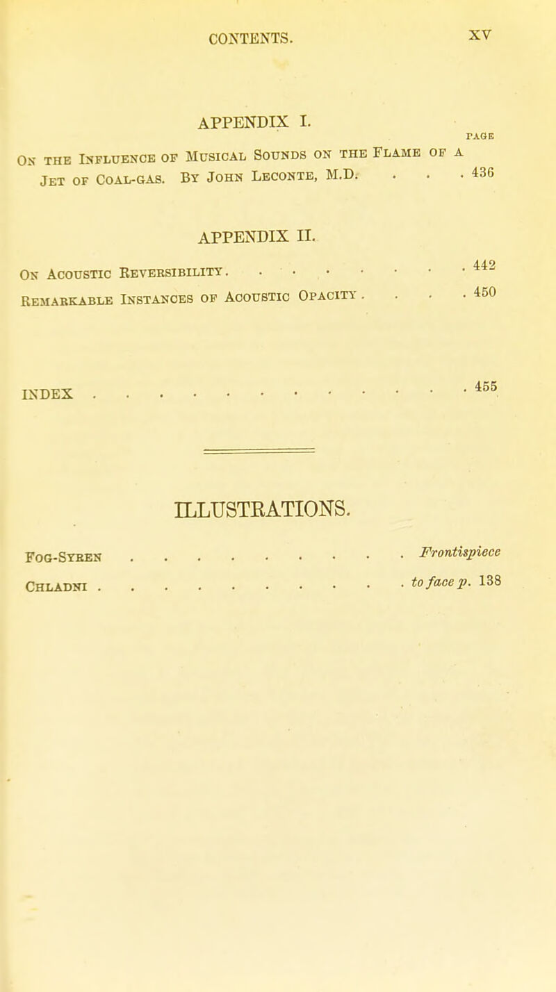 APPENDIX I. TAGE On the Influence of Musical Sounds on the Flame of a Jet of Coal-gas. By John Leconte, M.D.- . . -436 APPENDIX II. 449 On Acoustic Keveesibilitt . .  Remarkable Instances of Acoustic Opacity . . 450 INDEX 455 ILLUSTRATIONS. Fog-Syren Frontispiece Chladni to face p. 138