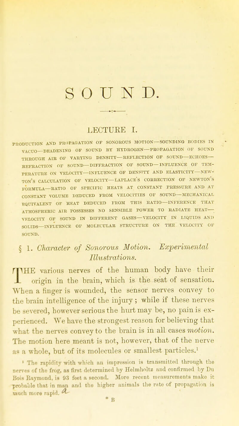 SOUND. LECTUKE I. PRODUCTION AND PROPAGATION OF SONOROUS MOTION—SOUNDING BODIES IN ViCUO—DEADENING OF SOUND BY HYDROGEN PROPAGATION OF SOUND THROUGH AIR OF VARYING DENSITY REFLECTION OF SOUND ECHOES REFRACTION OF SOUND—DIFFRACTION OF SOUND— INFLUENCE OF TEM- PERATURE ON VELOCITY INFLUENCE OF DENSITY AND ELASTICITY NEW- TON'S CALCULATION OF VELOCITY LAPLACES CORRECTION OF NEWTON's FORMULA—RATIO OF SPECIFIC HEATS AT CONSTANT PRESSURE AND AT CONSTANT VOLUME DEDUCED FROM VELOCITIES OF SOUND—MECHANICAL EQUIVALENT OF HEAT DEDUCED FROM THIS RATIO INFERENCE THAT ATMOSPHERIC AIR POSSESSES NO SENSIBLE POWER TO RADIATE HEAT ■ VKLOC1TY OF SOUND IN DIFFERENT GASES—VELOCITY IN LIQUIDS AND SOLIDS—INFLUENCE OF MOLECULAR STRUCTURE ON THE VELOCITY OF SOUND. § 1. Character of Sonorous Motion. Experimental Illustrations. THE various nerves of the human body have their origin in the brain, which is the seat of sensation. When a finger is wounded, the sensor nerves convey to the brain intelligence of the injury ; while if these nerves be severed, however serious the hurt may be, no pain is ex- perienced. We have the strongest reason for believing that what the nerves convey to the brain is in all cases motion. The motion here meant is not, however, that of the nerve as a whole, but of its molecules or smallest particles.1 1 The rapidity with which an impression is transmitted through the nerves of the frog, as first determined by Helmholtz and confirmed by Dxx Bois Raymond, is 93 feet a second. Moro recent measurements mako it probable that in man and the higher animals the nite of propagation is winch more rapid.