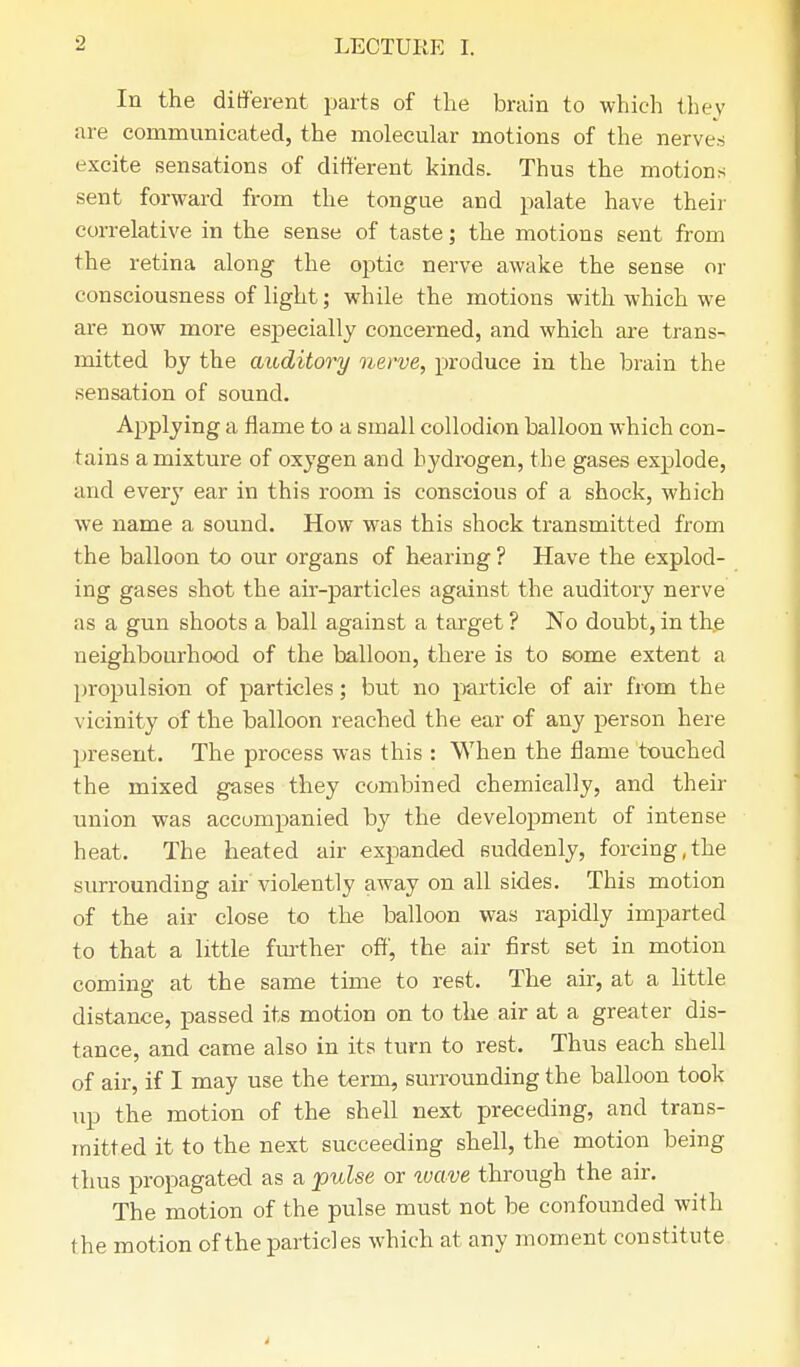 In the different parts of the brain to which thev are communicated, the molecular motions of the nerves excite sensations of different kinds. Thus the motions sent forward from the tongue and palate have their correlative in the sense of taste; the motions sent from the retina along the optic nerve awake the sense or consciousness of light; while the motions with which we are now more especially concerned, and which are trans- mitted by the auditory nerve, produce in the brain the sensation of sound. Applying a flame to a small collodion balloon which con- tains a mixture of oxygen and hydrogen, the gases explode, and every ear in this room is conscious of a shock, which we name a sound. How was this shock transmitted from the balloon to our organs of hearing ? Have the explod- ing gases shot the air-particles against the auditory nerve as a gun shoots a ball against a target ? No doubt, in the neighbourhood of the balloon, there is to 6ome extent a propulsion of particles; but no particle of air from the vicinity of the balloon reached the ear of any person here present. The process was this : When the flame touched the mixed gases they combined chemically, and their union was accompanied by the development of intense heat. The heated air expanded suddenly, forcing,the surrounding air'violently away on all sides. This motion of the air close to the balloon was rapidly imparted to that a little further off, the air first set in motion coming at the same time to rest. The air, at a little distance, passed its motion on to the air at a greater dis- tance, and came also in its turn to rest. Thus each shell of air, if I may use the term, surrounding the balloon took up the motion of the shell next preceding, and trans- mitted it to the next succeeding shell, the motion being thus propagated as a pulse or wave through the air. The motion of the pulse must not be confounded with the motion of the particles which at any moment constitute