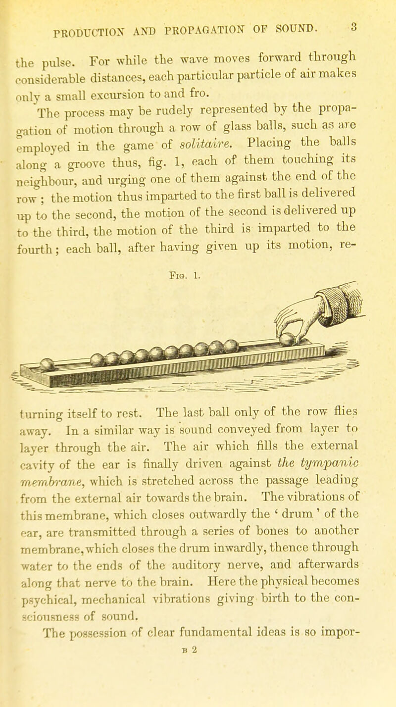 the pulse. For while the wave moves forward through considerable distances, each particular particle of air makes only a small excursion to and fro. The process may be rudely represented by the propa- gation of motion through a row of glass balls, such as are employed in the game of solitaire. Placing the balls along a groove thus, fig. 1, each of them touching its neighbour, and urging one of them against the end of the row ; the motion thus imparted to the first ball is delivered up to the second, the motion of the second is delivered up to the third, the motion of the third is imparted to the fourth; each ball, after having given up its motion, re- FlQ. 1. turning itself to rest. The last ball only of the row flies away. In a similar way is sound conveyed from layer to layer through the air. The air which fills the external cavity of the ear is finally driven against the tympanic membrane, which is stretched across the passage leading from the external air towards the brain. The vibrations of this membrane, which closes outwardly the ' drum' of the ear, are transmitted through a series of bones to another membrane, which closes the drum inwardly, thence through water to the ends of the auditory nerve, and afterwards along that nerve to the brain. Here the physical becomes psychical, mechanical vibrations giving birth to the con- sciousness of sound. The possession of clear fundamental ideas is so impor- B 2