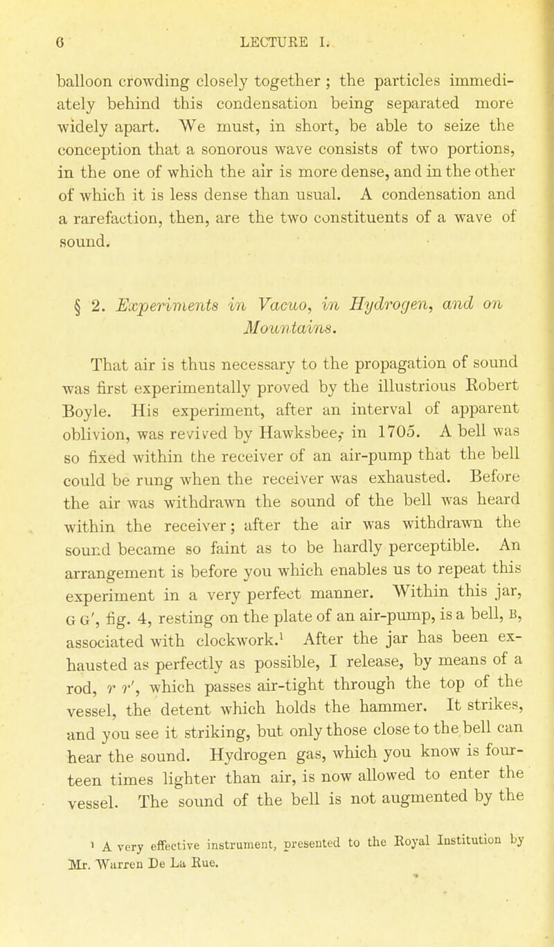balloon crowding closely together ; the particles immedi- ately behind this condensation being separated more widely apart. We must, in short, be able to seize the conception that a sonorous wave consists of two portions, in the one of which the air is more dense, and in the other of which it is less dense than usual. A condensation and a rarefaction, then, are the two constituents of a wave of sound. § 2. Experiments in Vacuo, in Hydrogen, and on Mountains. That air is thus necessary to the propagation of sound was first experimentally proved by the illustrious Kobert Boyle. His experiment, after an interval of apparent oblivion, was revived by Hawksbee,- in 1705. A bell was so fixed within the receiver of an air-pump that the bell could be rung when the receiver was exhausted. Before the air was withdrawn the sound of the bell was heard within the receiver; after the air was withdrawn the sound became so faint as to be hardly perceptible. An arrangement is before you which enables us to repeat this experiment in a very perfect manner. Within this jar, G g', fig. 4, resting on the plate of an air-pump, is a bell, B, associated with clockwork.1 After the jar has been ex- hausted as perfectly as possible, I release, by means of a rod, r which passes air-tight through the top of the vessel, the detent which holds the hammer. It strikes, and you see it striking, but only those close to the bell can hear the sound. Hydrogen gas, which you know is four- teen times lighter than air, is now allowed to enter the vessel. The sound of the bell is not augmented by the ' A very effective instrument, presented to the Royal Institution by Mr. Warren De La Rue.