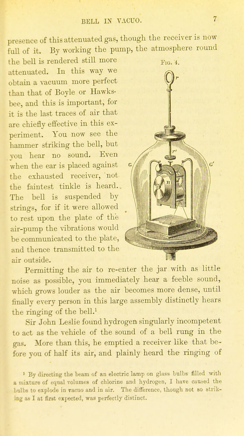 BELL IN VACUO. Fig. 4. presence of this attenuated gas, though the receiver is now full of it. By working the pump, the atmosphere round the bell is rendered still more attenuated. In this way we obtain a vacuum more perfect than that of Boyle or Hawks- bee, and this is important, for it is the last traces of air that are chiefly effective in this ex- periment. You now see the hammer striking the bell, but you hear no sound. Even •when the ear is placed against the exhausted receiver, not the faintest tinkle is heard.. The bell is suspended by strings, for if it were allowed to rest upon the plate of the air-pump the vibrations would ^ be communicated to the plate, |§ and thence transmitted to the air outside. Permitting the air to re-enter the jar with as little noise as possible, you immediately hear a feeble sound, ■which grows louder as the air becomes more dense, until finally every person in this large assembly distinctly hears the ringing of the bell.1 Sir John Leslie found hydrogen singularly incompetent to act as the vehicle of the sound of a bell rung in the gas. More than this, he emptied a receiver like that be- fore you of half its air, and plainly heard the ringing of > By directing the team of an electric lamp on glass Lulbs filled with a mixture of equal volumes of chlorine and hydrogen, I have caused the bulbs to explode in vacuo and in air. The difference, though not so strik- ing as I at first expected, was perfectly distinct.