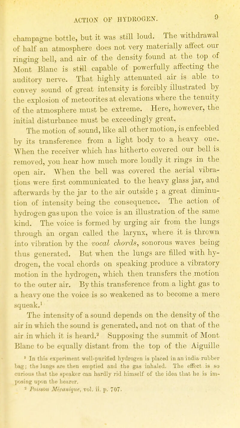 ACTION OF HYDROGEN. champagne bottle, but it was still loud. The withdrawal of half an atmosphere does not very materially affect our ringing bell, and air of the density found at the top of Mont Blanc is still capable of powerfully affecting the auditory nerve. That highly attenuated air is able to convey sound of great intensity is forcibly illustrated by the explosion of meteorites at elevations where the tenuity of the atmosphere must be extreme. Here, however, the initial disturbance must be exceedingly great. The motion of sound, like all other motion, is enfeebled by its transference from a bght body to a heavy one. When the receiver which has hitherto covered our bell is removed, you hear how much more loudly it rings in the open air. When the bell was covered the aerial vibra- tions were first communicated to the heavy glass jar, and afterwards by the jar to the air outside ; a great diminu- tion of intensity being the consequence. The action of hydrogen gas upon the voice is an illustration of the same kind. The voice is formed by urging air from the lungs through an organ called the larynx, where it is thrown into vibration by the vocal chords, sonorous waves being thus generated. But when the lungs are filled with, hy- drogen, the vocal chords on speaking produce a vibratory motion in the hydrogen, which then transfers the motion to the outer air. By this transference from a light gas to a heavy one the voice is so weakened as to become a mere squeak.1 The intensity of a sound depends on the density of the air in which the sound is generated, and not on that of the air in which it is heard.2 Supposing the summit of Mont Blanc to be equally distant from the top of the Aiguille ' In this experiment well-purified hydrogen is placed in an india-rubber bag; the lungs are then emptied and the gas inhaled. The effect is so curious that the speaker can hardly rid himself of the idea that he is im- posing upon the hearer. 2 Poi.'son Mipanique, vol. ii. p. 707.