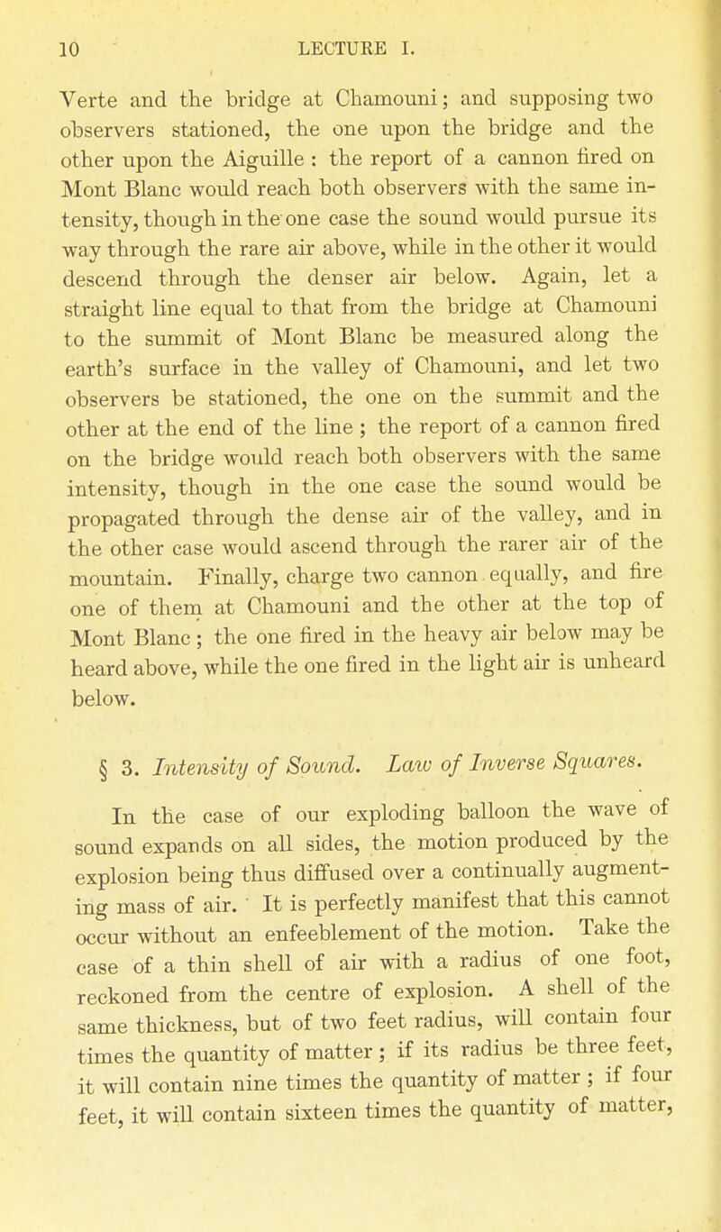 Verte and the bridge at Chamouni; and supposing two observers stationed, the one upon the bridge and the other upon the Aiguille : the report of a cannon tired on Mont Blanc would reach both observers with the same in- tensity, though in the one case the sound would pursue its way through the rare air above, while in the other it would descend through the denser air below. Again, let a straight line equal to that from the bridge at Chamouni to the summit of Mont Blanc be measured along the earth's surface in the valley of Chamouni, and let two observers be stationed, the one on the summit and the other at the end of the line ; the report of a cannon fired on the bridge would reach both observers with the same intensity, though in the one case the sound would be propagated through the dense air of the valley, and in the other case would ascend through the rarer air of the mountain. Finally, charge two cannon equally, and fire one of them at Chamouni and the other at the top of Mont Blanc; the one fired in the heavy air below may be heard above, while the one fired in the light air is unheard below. § 3. Intensity of Sound. Law of Inverse Squares. In the case of our exploding balloon the wave of sound expands on all sides, the motion produced by the explosion being thus diffused over a continually augment- ing mass of air. It is perfectly manifest that this cannot occur without an enfeeblement of the motion. Take the case of a thin shell of air with a radius of one foot, reckoned from the centre of explosion. A shell of the same thickness, but of two feet radius, will contain four times the quantity of matter ; if its radius be three feet, it will contain nine times the quantity of matter ; if four feet, it will contain sixteen times the quantity of matter,