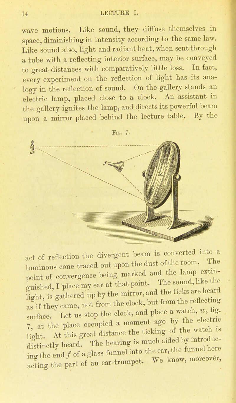 wave motions. Like sound, they diffuse themselves in space, diminishing in intensity according to the same law. Like sound also, light and radiant heat, when sent through a tube with a reflecting interior surface, may he conveyed to great distances with comparatively little loss. In fact, every experiment on the reflection of light has its ana- logy in the reflection of sound. On the gallery stands an electric lamp, placed close to a clock. An assistant in the gallery ignites the lamp, and directs its powerful beam upon a mirror placed behind the lecture table. By the Tig. 7. act of reflection the divergent beam is converted into a luminous cone traced out upon the dust of the room. The point of convergence being marked and the lamp.extin- guished, I place my ear at that point. The sound, like the light, is gathered up by the mirror, and the ticks are heard af if they came, not from the clock, but from the reflecting surface. Let us stop the clock, and place a watch, w, fig. 7 at the place occupied a moment ago by the electric liUt At this great distance the ticking of the watch is dtLtly heard The hearing is much aidedby introduc- mfthe end / of aglass funnelinto theear,the funnel here Icing the pit o/an ear-trumpet, We know, moreover,