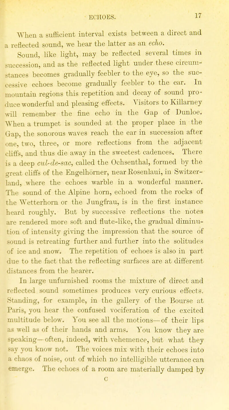 ECHOES. When a sufficient interval exists between a direct and a reflected sound, we hear the latter as an echo. Sound, like light, may be reflected several times in succession, and as the reflected light under these circum- stances becomes gradually feebler to the eye, so the suc- cessive echoes become gradually feebler to the ear. In mountain regions this repetition and decay of sound pro- duce wonderful and pleasing effects. Visitors to Killarney will remember the fine echo in the Gap of Dunloe. When a trumpet is sounded at the proper place in the Grap, the sonorous waves reach the ear in succession after one, two, three, or more reflections from the adjacent cliffs, and thus die away in the sweetest cadences. There is a deep cul-de-sac, called the Ochsenthal, formed by the great cliffs of the Engelhorner, near Eosenlaui, in Switzer- land, where the echoes warble in a wonderful manner. The sound of the Alpine horn, echoed from the rocks of the Wetterhorn or the Jungfrau, is in the first instance heard roughly. But by successive reflections the notes are rendered more soft and flute-like, the gradual diminu- tion of intensity giving the impression that the source of sound is retreating further and further into the solitudes of ice and snow. The repetition of echoes is also in part due to the fact that the reflecting surfaces are at different distances from the hearer. In large unfurnished rooms the mixture of direct and reflected sound sometimes produces very curious effects. Standing, for example, in the gallery of the Bourse at Paris, you hear the confused vociferation of the excited multitude below. You see all the motions—of their lips as well as of their hands and arms. You know they are speaking—often, indeed, with vehemence, but what they say you know not. The voices mix with their echoes into a chaos of noise, out of which no intelligible utterance can emerge. The echoes of a room are materially damped by C