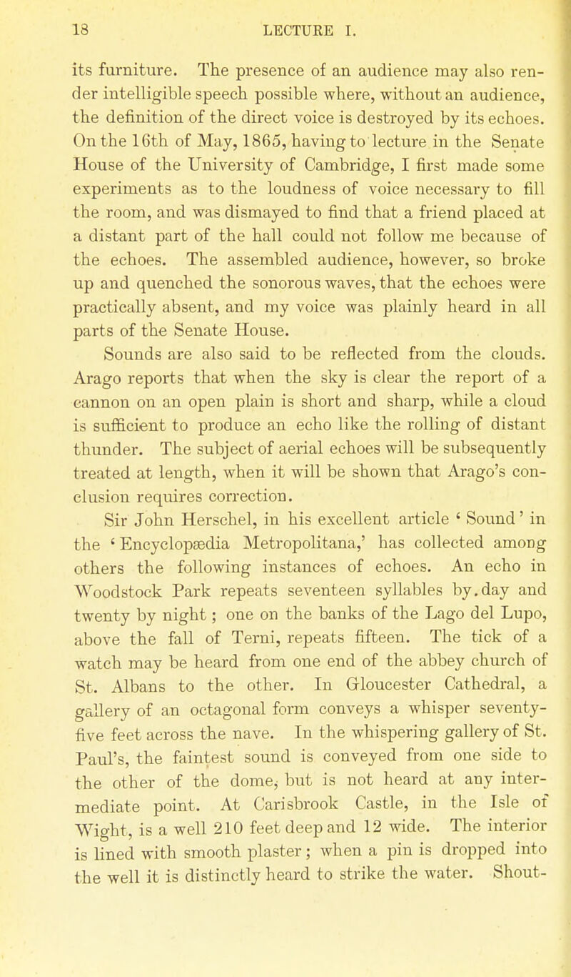 its furniture. The presence of an audience may also ren- der intelligible speech possible where, without an audience, the definition of the direct voice is destroyed by its echoes. On the 16th of May, 1865, having to lecture in the Senate House of the University of Cambridge, I first made some experiments as to the loudness of voice necessary to fill the room, and was dismayed to find that a friend placed at a distant part of the hall could not follow me because of the echoes. The assembled audience, however, so broke up and quenched the sonorous waves, that the echoes were practically absent, and my voice was plainly heard in all parts of the Senate House. Sounds are also said to be reflected from the clouds. Arago reports that when the sky is clear the report of a cannon on an open plain is short and sharp, while a cloud is sufficient to produce an echo like the rolling of distant thunder. The subject of aerial echoes will be subsequently treated at length, when it will be shown that Arago's con- clusion requires correction. Sir John Herschel, in his excellent article ' Sound' in the ' Encyclopaedia Metropolitana,' has collected amoDg others the following instances of echoes. An echo in Woodstock Park repeats seventeen syllables by.day and twenty by night; one on the banks of the Lago del Lupo, above the fall of Terni, repeats fifteen. The tick of a watch may be heard from one end of the abbey church of St. Albans to the other. In Gloucester Cathedral, a gallery of an octagonal form conveys a whisper seventy- five feet across the nave. In the whispering gallery of St, Paul's, the faintest sound is conveyed from one side to the other of the dome, but is not heard at any inter- mediate point, At Carisbrook Castle, in the Isle of Wight, is a well 210 feet deep and 12 wide. The interior is lined with smooth plaster; when a pin is dropped into the well it is distinctly heard to strike the water. Shout-