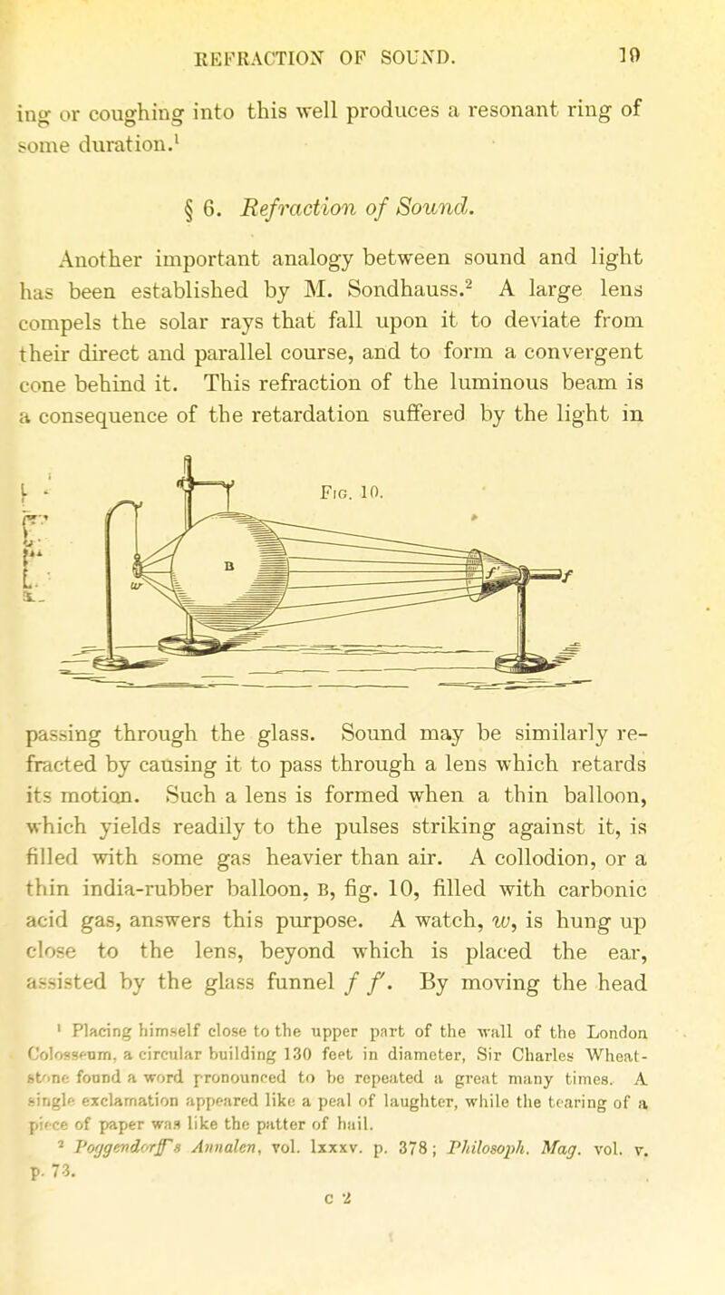 ing or coughing into this well produces a resonant ring of some duration.1 § 6. Refraction of Sound. Another important analogy between sound and light has been established by M. Sondhauss.2 A large lens compels the solar rays that fall upon it to deviate from their direct and parallel course, and to form a convergent cone behind it. This refraction of the luminous beam is a consequence of the retardation suffered by the light in passing through the glass. Sound may be similarly re- fracted by causing it to pass through a lens which retards its motion. Such a lens is formed when a thin balloon, which yields readily to the pulses striking against it, is filled with some gas heavier than air. A collodion, or a thin india-rubber balloon, B, fig. 10, filled with carbonic acid gas, answers this purpose. A watch, w, is hung up close to the lens, beyond which is placed the ear, assisted by the glass funnel / f. By moving the head 1 Placing himself close to the upper part of the wall of the London Colosseum, a circular building 130 feet in diameter, Sir Charles Whoat- Koue found a word, pronounced to be repeated a great many times. A single exclamation appeared like a peal of laughter, while the tearing of a piece of paper was like the patter of hail. 2 Potjgemdorff's Annalen, vol. lxxxv. p. 378; Philosoph. Mag. vol. v.