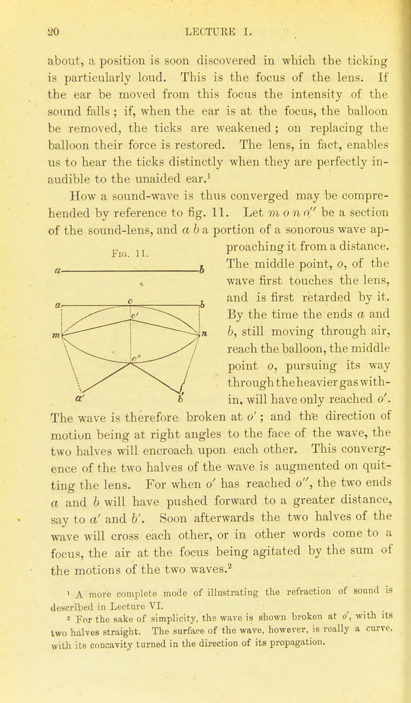 Fig. 11. about, a position is soon discovered in which the ticking is particularly loud. This is the focus of the lens. If the ear be moved from this focus the intensity of the sound falls; if, when the ear is at the focus, the balloon be removed, the ticks are weakened; on replacing the balloon their force is restored. The lens, in fact, enables us to hear the ticks distinctly when they are perfectly in- audible to the unaided ear.1 How a sound-wave is thus converged may be compre- hended by reference to fig. 11. Let mono be & section of the sound-lens, and a b a portion of a sonorous wave ap- proaching it from a distance. The. middle point, o, of the wave first touches the lens, and is first retarded by it. By the time the ends a and b, still moving through air, reach the balloon, the middle point o, pursuing its way through the h eavier gas with- in, will have only reached o'. The wave is therefore broken at o'; and the direction of motiun being at right angles to the face of the wave, the two halves will encroach upon each other. This converg- ence of the two halves of the wave is augmented on quit- ting the lens. For when o' has reached o, the two ends a and b will have pushed forward to a greater distance, say to a' and b'. Soon afterwards the two halves of the wave will cross each other, or in other words come to a focus, the air at the focus being agitated by the sum of the motions of the two waves.2 1 A more complete mode of illustrating the refraction of sound is described in Lecture VI. 2 For the sake of simplicity, the wave is shown broken at o, with its two halves straight. The surface of the wave, however, is roally a curve, with its concavity turned in the direction of its propagation.