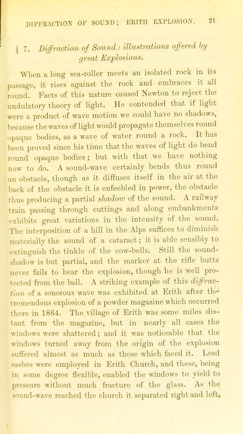 § 7. Diffraction of Sound: illustrations offered by great Explosions. When a long sea-roller meets an isolated rock in its passage, it rises against the rock and embraces it all round. Facts of this nature caused Newton to reject the undulatory theory of light. He contended that if light were a product of wave motion we could have no shadows, because the waves of light would propagate themselves round opaque bodies, as a wave of water round a rock. It has been proved since his time that the waves of light do bend round opaque bodies; but with that we have nothing now to do. A sound-wave certainly bends thus round an obstacle, though as it diffuses itself in the air at the back of the obstacle it is enfeebled in power, the obstacle thus producing a partial shadoiv of the sound. A railway train passing through cuttings and along embankments exhibits great variations in the intensity of the sound. The interposition of a hill in the Alps suffices to diminish materially the sound of a cataract; it is able sensibly to extinguish the tinkle of the cow-bells. Still the sound- shadow is but partial, and the marker at the rifle butts never fails to hear the explosion, though he is well pro- tected from the ball. A striking example of this diffrac- tion of a sonorous wave was exhibited at Erith after th^ tremendous explosion of a powder magazine which occurred there in 1864. The village of Erith was some miles dis- tant from the magazine, but in nearly all cases the windows were shattered; and it was noticeable that the windows turned away from the origin of the explosion suffered almost as much as those which faced it. Lead sashes were employed in Erith Church, and these, being in some degree flexible, enabled the windows to yield to pressure without much fracture of the glass. As the sound-wave reached the church it separated right and left,